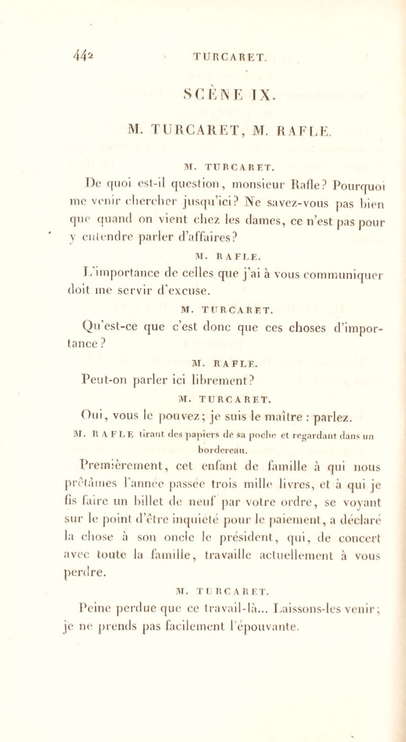 SCÈNE IX. M. TURCARET, M. RAFLE. M. TURCARET. De quoi est-il question, monsieur Rafle? Pourquoi me venir chercher jusqu’ici? Ne savez-vous pas bien que quand on vient chez les dames, ce n’est pas pour y entendre parler d’affaires? M. RAFLE. L’importance de celles que j’ai à vous communiquer doit me servir d’excuse. M. TURCARET. Qu'est-ce que c’est donc que ces choses d’impor¬ tance ? M. RAFLE. Peut-on parler ici librement? M. TURCARET. Oui, vous le pouvez; je suis le maître : parlez. M. RAFLE tirant des papiers de sa poche et regardant dans un bordereau. Premièrement, cet enfant de famille à qui nous prêtâmes l'annee passée trois mille livres, et à qui je fis faire un billet de neuf par votre ordre, se voyant sur le point d’être inquiété pour le paiement, a déclaré la chose à son oncle le président, qui, de concert avec toute la famille, travaille actuellement à vous perdre. M. TURCARET. Peine perdue que ce travail-là... Laissons-lcs venir ; je ne prends pas facilement 1 épouvante.