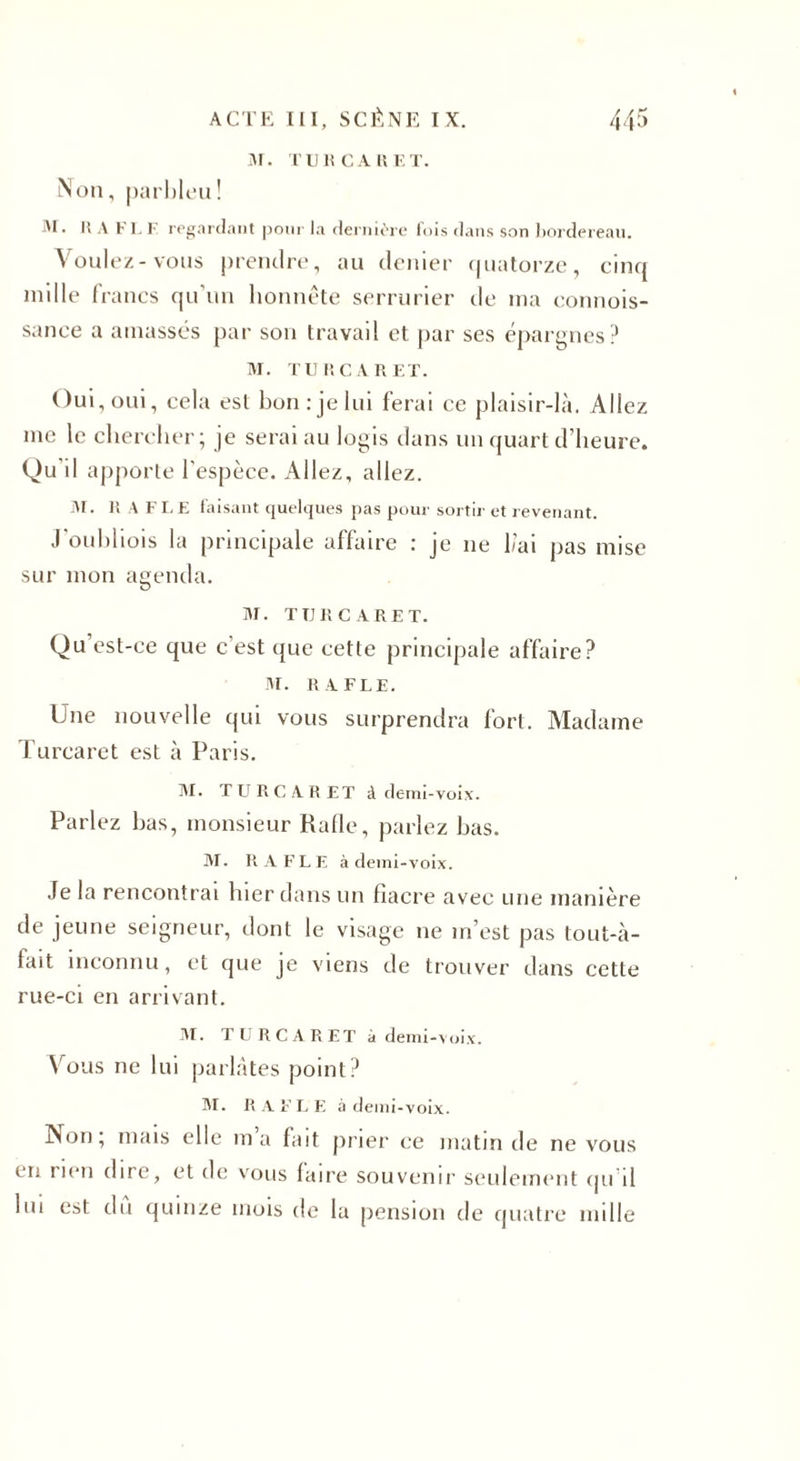 M. TUKCARET. Non, parbleu! M. Il A FL F regardant pour la dernière fois dans son bordereau. Voulez-vous prendre, au denier quatorze, cinq mille francs qu'un honnête serrurier tic ma connois- sance a amassés par son travail et par ses épargnes? M. TURC AR ET. Oui,oui, cela est bonrjelui ferai ce plaisir-là. Allez me le chercher; je serai au logis clans un quart d’heure. Qu'il apporte l’espèce. Allez, allez. M. RAFLE faisant quelques pas pour sortir et revenant. J'oubliois la principale affaire : je 11e l/’ai pas mise sur mon agenda. M. TURC ARE T. Qu est-ce que c'est que cette principale affaire? M. RAFLE. Une nouvelle qui vous surprendra fort. Madame Turcaret est à Paris. M. TURCARET à demi-voix. Parlez bas, monsieur Halle, parlez bas. M. RAFLE à demi-voix. Je la rencontrai hier dans un fiacre avec une manière de jeune seigneur, dont le visage ne m’est pas tout-à- fait inconnu, et que je viens de trouver dans cette rue-ci en arrivant. AI. TURCARET à demi -voix. Vous ne lui parlâtes point? AI. RAFLE à demi-voix. Non, mais elle ma fait prier ce matin de ne vous en rien dire, et de vous faire souvenir seulement qu il lui est du quinze mois de la pension de quatre mille