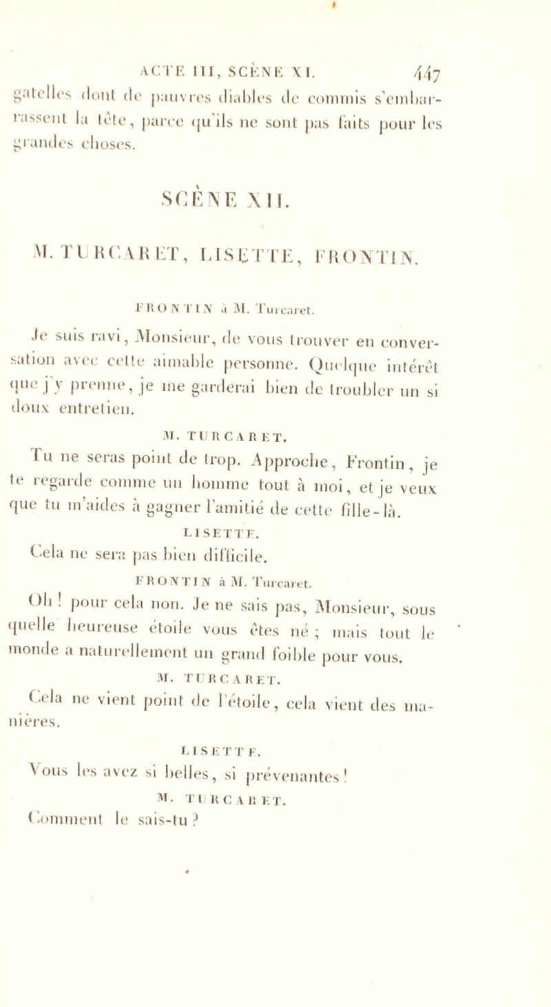 gâte lies dont de pauvres diables de commis s’embar- 1 lissent la tète, parce &lt;ju ils ne sont pas faits pour les grandes choses. SCÈNE XII. Tl R C A R ET, LIS E T LE, F R O N TI N. FR O N TIN ù M. Tui caret. Je suis ravi, Monsieur, de vous trouver en conver¬ sation avec celte aimable personne. Quelque intérêt que j y prenne, je me garderai bien de troubler un si doux entretien. M. TURCARET. fu ne seras point de trop. Approche, Frontin, je te regarde comme un homme tout à moi, et je veux que tu m’aides à gagner l’amitié de cette fille-là. LISETTE. Cela ne sera pas bien difficile. FRONTIN à M. Turcaret. Oh ! pour cela non. Je ne sais pas, Monsieur, sous quelle heureuse étoile vous êtes né ; mais tout le monde a naturellement un grand foible pour vous. M. TURCARET. Cela ne vient point de l’étoile, cela vient des ma¬ nières. LISETT F. \ ous les avez si belles, si prévenantes! M. TURCARET. Comment le sais-tu?