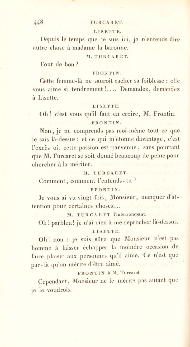 LISETTE. Depuis le temps que je suis ici, je n’entencls dire autre chose à madame la baronne. M. TURCARET. Tout de bon ? FR ON T IN. Cette femme-là ne sauroit cacher sa foiblesse : elle vous aime si tendrement!.... Demandez, demandez à Lisette. LISETTE. Oh ! c’est vous qu’il faut en croire, M. Frontin. FRONT IN. Non, je ne comprends pas moi-même tout ce que je sais là-dessus; et ce qui m'étonne davantage, c'est l’excès où cette passion est parvenue, sans pourtant que M. Turcaret se soit donné beaucoup de peine pour chercher à la mériter. M. TURCARET. Comment, comment l’entends-tu? FRONTIN. Je vous ai vu vingt fois, Monsieur, manquer dat¬ tention pour certaines choses.... M. TURCARET l’interrompant. Oh! parbleu! je n’ai rien à me reprocher là-dessus. LISETTE. Oh! non : je suis sûre que Monsieur n est pas homme à laisser échapper la moindre occasion de faire plaisir aux personnes qu’il aime. Ce n’est que par- là qu’on mérite d'être aimé. FRONTIN à M. Turcaret Cependant, Monsieur ne le mérite pas autant que je le voudrois.