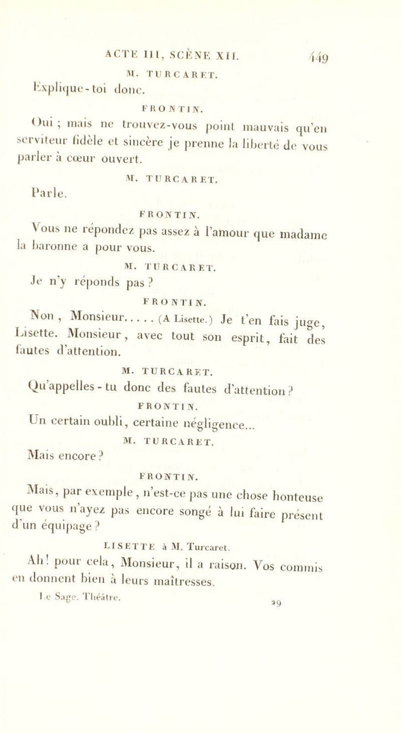 M. Tl) R CAR F.T. Explique-toi donc. F R O K T IIV. &lt; )ui ; niais serviteur fidèl parler a coeur ne trouvez-vous point mauvais qu’en e et sincère je prenne la liberté de vous ouvert. Parle. M. TURCARET. F R ON TI IV. Vous ne répondez pas assez à l'amour la baronne a pour vous. lu. TU R CAR ET. Je n’y réponds pas ? que madame F R O N TI N. Non, Monsieur.(A Lisette.) Je t’en fais juge, Lisette. Monsieur, avec tout son esprit, fait des fautes d’attention. M. TURCARET. Qu appelles - tu donc des fautes d’attention ? FRONTIN. Un certain oubli, certaine négligence... M. TURCARET. Mais encore? FRONTIN. Mais, par exemple, n’est-ce pas une chose honteuse que vous n’ayez pas encore songé à lui faire présent d’un équipage ? Lisette à M. Turcaret. Ab• P&lt;&gt;ur cela, Monsieur, il a raison. Vos commis en donnent bien à leurs maîtresses. Le Sarre. Théâtre.