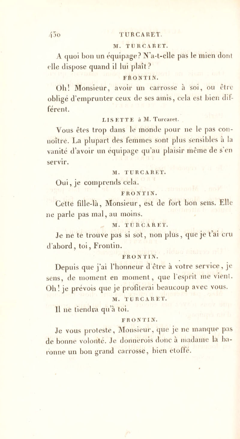 M. TU R CAR ET. A quoi bon un équipage? N’a-t-elle pas le mien dont elle dispose quand il lui plaît ? FRONTIN. Oh! Monsieur, avoir un carrosse à soi, ou être obligé d'emprunter ceux de ses amis, cela est bien dif¬ férent. LISETTE à M. Turcaret. Vous êtes trop dans le monde pour ne le pas con- noître. La plupart des femmes sont plus sensibles à la vanité d’avoir un équipage qu’au plaisir même de s'en servir. M. TURCARET. Oui, je comprends cela. FRONTIN. Cette fille-là, Monsieur, est de fort bon sens. Elle ne parle pas mal, au moins. M. TURCARET. Je ne te trouve pas si sot, non plus, que je t’ai cru d’abord , toi, Frontin. FRONTIN. Depuis que j’ai l’honneur d'être à votre service, je sens, de moment en moment, que l’esprit me vient. Oh! je prévois que je profiterai beaucoup avec vous. M. TURCARET. Il ne tiendra qu’à toi. FRONTIN. Je vous proteste, Monsieur, que je ne manque pas de bonne volonté. Je donnerois donc a madame la ba¬ ronne un bon grand carrosse, bien étoffé.