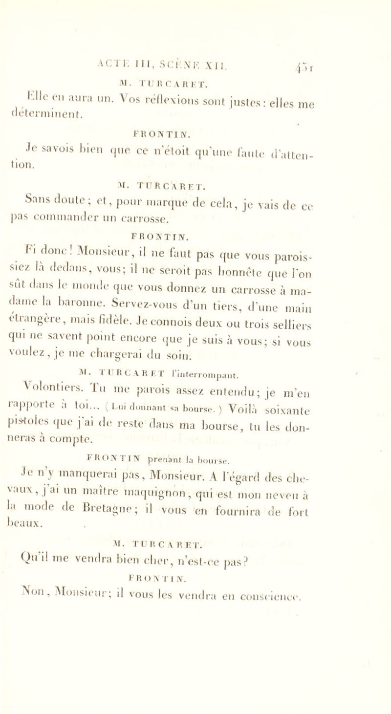 a cri; iii, s ci: \k xii. 45 x M • I U R C A 15 K T. ï-llo en aura un. Vos réflexions sont justes: elles me déterminent. FR ON TI N. Je savois bien que ce n’étoit qu’une faute d’atten¬ tion. M. TURC A RF T. Sans doute; et, pour marque de cela, je vais de ce pas commander un carrosse. F RO N T IN. Fi donc! Monsieur, il ne faut pas que vous parais¬ siez là dedans, vous; il ne serait pas honnête que l'on sut dans le monde que vous donnez un carrosse à ma¬ dame la baronne. Servez-vous d’un tiers, d’une main étrangère, mais fidèle. Jeconnois deux ou trois selliers qui ne savent point encore que je suis à vous; si vous voulez, je me chargerai du soin. M. I l R C ARET l’interrompant. Volontiers. Tu me parois assez entendu; je m’en rapporte a toi... ( Lui donnant sa bourse. ) Voilà soixante pis-toles que j’ai de reste dans ma bourse, tu les don¬ neras à compte. FRONTIN prenant la bourse. Je n y manquerai pas. Monsieur. A l’égard des che- \au\, j ai un maître maquignon, qui est mon neveu à la mode de Bretagne; il vous en fournira de fort beaux. M. TURC A R ET. Qu ii me vendra bien cher, n’est-ce pas? F r o v T 1 N. Non, Monsieur; il vous les vendra en conscience.