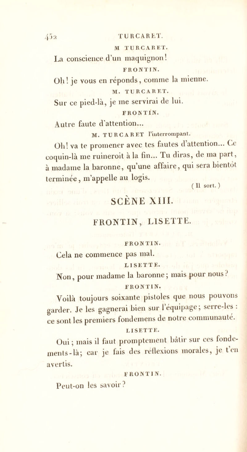 M TU R CAR ET. La conscience d'un maquignon! FR O NT I N. Oh ! je vous en réponds, comme la mienne. M. TURCARF.T. Sur ce pied-là, je me servirai de lui. F RO N T IN. Autre faute d'attention... M. TURCARF.T l’interrompant. Oh! va te promener avec tes fautes d’attention... Ce coquin-là me ruineroit à la fin... Tu diras, de ma part, à madame la baronne, qu une affaire, qui seia bientôt terminée, m’appelle au logis. ( 11 sort. ) SCÈNE XIII. FRONTIN, LISETTE. FRON TIN. Cela ne commence pas mal. LISETTE. Non, pour madame la baronne ; mais pour nous ï FRONTIN. Voilà toujours soixante pistoles que nous pouvons garder. Je les gagnerai bien sur 1 équipage; serre-les : ce sont les premiers fondemens de notre communauté. LISETTE. Oui ; mais il faut promptement bâtir sur ces fonde¬ ments-là; car je fais des réflexions morales, je t’en avertis. FRONTIN. Peut-on les savoir .’
