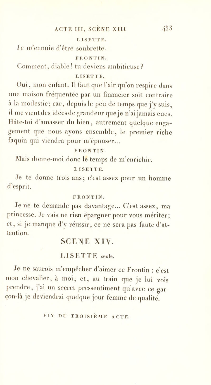 L IS ET TE. Je m'ennuie d’être soubrette. F R O N TIN. Comment, diable! tu deviens ambitieuse? LISETTE. Oui, mon enfant. [1 faut que l’air qu’on respire dans une maison fréquentée par un financier soit contraire à la modestie; car, depuis le peu de temps que j’y suis, il me vient des idées de grandeur que je n’ai jamais eues. Hàte-toi d’amasser du bien, autrement quelque enga¬ gement que nous ayons ensemble, le premier riche faquin qui viendra pour m’épouser... F RONTIN. M aïs donne-moi donc le temps de m’enrichir. LISETTE. Je te donne trois ans; c’est assez pour un homme d’esprit. FRONTIN. Je ne te demande pas davantage... C’est assez, ma princesse. Je vais ne rien épargner pour vous mériter; et, si je manque d’y réussir, ce ne sera pas faute d’at¬ tention. SCENE XIV. LISETTE seule. Je ne saurois m’empêcher d’aimer ce Frontin : c’est mon chevalier, à moi; et, au train que je lui vois prendre, j’ai un secret pressentiment qu’avec ce gar¬ çon-là je deviendrai quelque jour femme de qualité. FIN DU TROISIÈME ACTE.