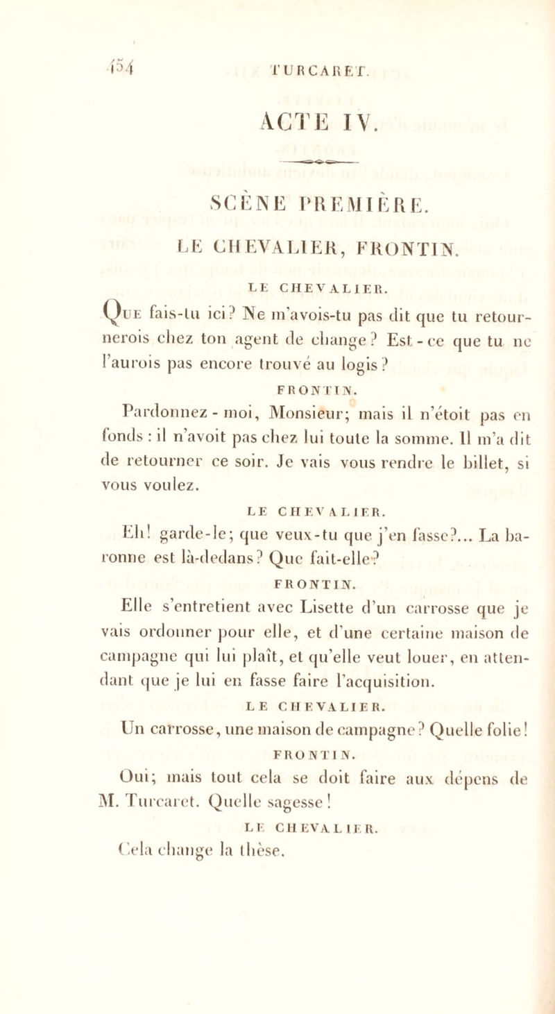 ACTE TY. SCÈNE PREMIÈRE. LE CHEVALIER, FRONT IN. LE CHEVALIER. (^)ue fais-lu ici.' Ne m’avois-tu pas dit que tu retour- nerois cliez ton agent de change? Est-ce que tu ne l’aurois pas encore trouvé au logis ? FR ONTIIV. Pardonnez - moi. Monsieur; mais il n’étoit pas en fonds : il n’avoit pas chez lui toute la somme. 11 m’a dit de retourner ce soir. Je vais vous rendre le billet, si vous voulez. LE CHEVALIER. Eli! garde-le; que veux-tu que j’en fasse?... La ba¬ ronne est là-dedans? Que fait-elle? FRONTIN. Elle s’entretient avec Lisette d’un carrosse que je vais ordonner pour elle, et d'une certaine maison de campagne qui lui plaît, et qu’elle veut louer, en atten¬ dant que je lui en fasse faire l’acquisition. LE CHEVALIER. Un carrosse, une maison de campagne? Quelle folie! FRONTIN. Oui; mais tout cela se doit (aire aux dépens de M. Turcarct. Quelle sagesse! LE CHEVALIER. Cela change la thèse.