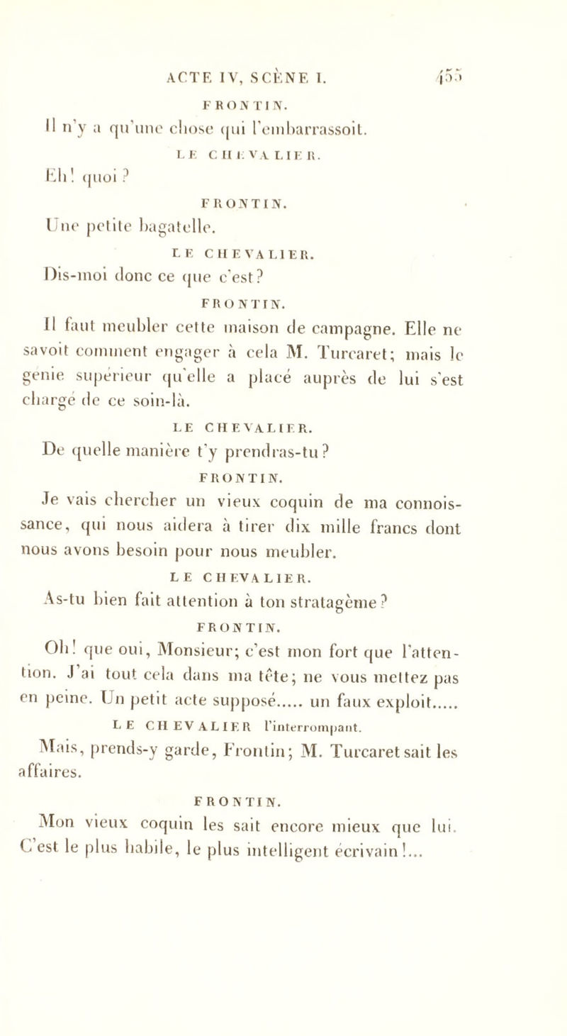 F R O N TI N. Il n’y a qu’une chose qui l’embarrassoit. LE cm: VA LIER. Eh ! quoi ? FRONTIN. Une petite bagatelle. LF. CHEVALIER. Dis-moi donc ce que c’est? FRONTIN. Il faut meubler cette maison de campagne. Elle ne sa voit comment engager à cela M. Turearet; mais le geme supérieur qu'elle a placé auprès de lui s’est chargé de ce soin-là. LE CHEVALIER. De quelle manière t’y prendras-tu? FRONTIN. Je vais chercher un vieux coquin de ma connois- sance, qui nous aidera à tirer dix mille francs dont nous avons besoin pour nous meubler. LE CHEVALIER. As-tu bien fait attention à ton stratagème ? FRONTIN. Oh! que oui. Monsieur; c’est mon fort que l'atten¬ tion. J ai tout cela dans ma tête; ne vous mettez pas en peine. Un petit acte supposé. un faux exploit. LE CHEVALIER l’interrompant. Mais, prends-y garde, Frontin; M. Turearet sait les affaires. FRONTIN. Mon vieux coquin les sait encore mieux que lui. C est le plus habile, le plus intelligent écrivain!...