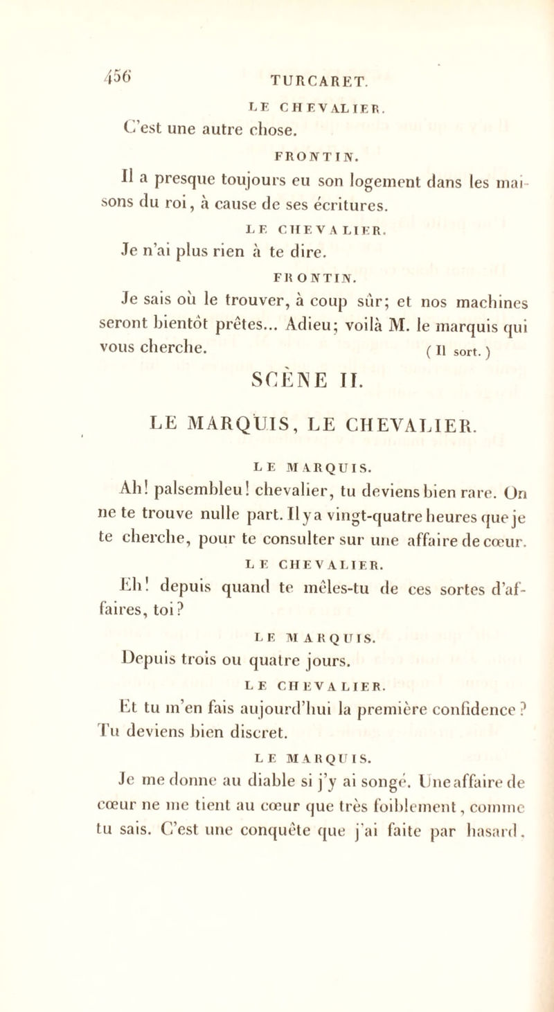 LE CHEVALIER. C’est une autre chose. FRONT IN. Il a presque toujours eu son logement clans les mai sons du roi, a cause de ses écritures. LF. C II F. V A LIER. Je n’ai plus rien à te dire. FR O N T IN. Je sais où le trouver, à coup sûr; et nos machines seront bientôt prêtes... Adieu; voilà M. le marquis qui vous cherche. ( n sort. ) SCÈNE II. LE MARQUIS, LE CHEVALIER. LE MARQUIS. Ah! palsemhleu! chevalier, tu deviens bien rare. Un ne te trouve nulle part. Il y a vingt-quatre heures que je te cherche, pour te consulter sur une affaire de cœur. L F. CHEVALIER. Lh ! depuis quand te mêles-tu de ces sortes d’af¬ faires, toi? LF, M A R Q UI S. Depuis trois ou quatre jours. LE CIIliVA LIER. Et tu m en fais aujourd’hui la première confidence ? Tu deviens bien discret. LE MARQUIS. Je me donne au diable si j’y ai songé. Uneaffairede cœur ne me tient au cœur que très foiblement, comme tu sais. C’est une conquête que j’ai faite par hasard.