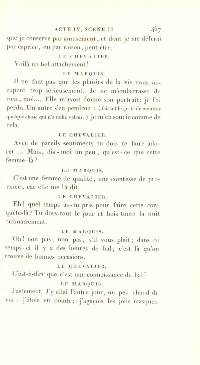 que je conserve par amusement, et. dont je me déferai par caprice, ou par raison, peut-être. LE CHEVALIER. Voilà un bel attachement! LF. MARQUIS. fl ne faut pus que les plaisirs de la vie nous oc¬ cupent trop sérieusement. Je ne m’embarrasse de rien, moi.... Elle m’avoit donné son portrait; je l’ai perdu. Un autre s’en pendroit : ( faisant le geste de montrer quelque chose qui n’a nulle valeur. ) je m’eiî SOUCI© Comme de cela. LF. CHEVALIER. Avec de pareils sentiments tu dois te faire ado¬ rer .... Mais, dis-moi un peu, qu’est-ce que cette femme-là ? LF MARQUIS. c est une femme de qualité, une comtesse de pro¬ vince ; car elle me l’a dit. LE CHEVALIER. Eh! quel temps as-tu pris pour faire cette con¬ quête-là? lu dors tout le jour et bois toute la nuit ordinairement. LE MARQUIS. Oh! non pas, non pas, s’il vous plaît; dans ce temps-ci d y a des heures de bal; c’est là qu’on trouve de bonnes occasions. LE CHEVALIER. C’est-à-dire que c’est une connoissance de bal? LE MARQUIS. Justement. J’y allai l’autre jour, un peu chaud de vin : j’étois en pointe; j’agacois les jolis masques.