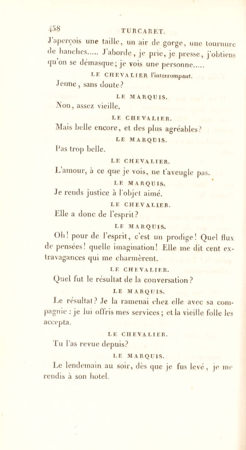 TURC A R ET. J aperçois une taille, un air de gorge, une tournure de hanches. J’aborde, je prie, je presse, j’obtiens &lt;ju on se démasque; je vois une personne. LE CHEVALIER l’interrompant. Jeune, sans doute? LE MARQUIS. Non, assez vieille. LE CHEVALIER. Mais belle encore, et des plus agréables? le marquis. Pas trop belle. LE CHEVALIER. JJamour, à ce que je vois, ne t'aveugle pas. LE MARQUIS. Je rends justice à l’objet aimé. LE CHEVALIER. Elle a donc de l’esprit ? LE MARQUIS. Oh! pour de 1 esprit, c’est un prodige! Quel flux de pensées! quelle imagination! Elle me dit cent ex¬ travagances qui me charmèrent. LE CHEVALIER. Quel fut le résultat de la conversation? LE MARQUIS. I^e résultat? Je la ramenai chez elle avec sa com¬ pagnie : je lui offris mes services; et la vieille folle les accepta. LE CHEVALIER. Tu l’as revue depuis? LE MARQUIS. Le lendemain au soir, dès que je fus levé , je me rendis à son hôtel.