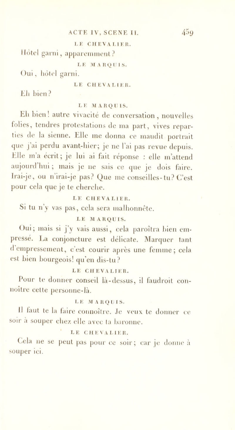 LE CHEVALIER. Hôtel garni, apparemment ? LE MARQUIS. ( )ui, hôtel garni. LE CHEVALIER. Eh bien? LE MARQUIS. Eli bien! autre vivacité de conversation, nouvelles folies, tendres protestations de ma part, vives repar¬ ties de la sienne. Elle me donna ee maudit portrait que j’ai perdu avant-hier; je ne l’ai pas revue depuis. Elle ma écrit; je lui ai fait réponse : elle m’attend aujourd hui ; mais je 11e sais ce que je dois faire. Irai-je, ou n irai-je pas? Que me conseilles-tu? C’est pour cela que je te cherche. LE CHEVALIER. Si tu n’y vas pas, cela sera malhonnête. LE MARQUIS. Oui; mais si j’y vais aussi, cela paroîtra bien em¬ pressé. La conjoncture est délicate. Marquer tant d empressement, c’est courir après une femme; cela est bien bourgeois! qu’en dis-tu? LE CHEVALIER. Pour te donner conseil là-dessus, il faudroit con- noître celte personne-là. I. E m a r o u 1 s. Il faut te la taire connoître. Je veux te donner ce soir a souper chez elle avec ta baronne. le chevalier. Cela ne se peut pas pour ce soir; car je donne à souper ici.