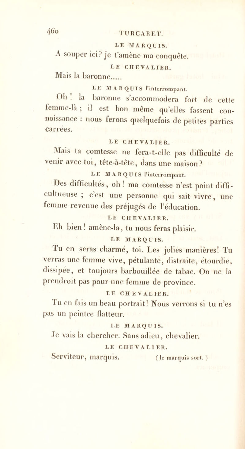 LE MARQUIS. A souper ici je t’amène ma conquête. le chevalier. Ma is la baronne. LE MARQUIS l’interrompant. Oh ! la baronne s’accommodera fort de cette femme-la ; il est bon même qu elles fassent con- noissance : nous ferons quelquefois de petites parties carrées. LE CHEVALIER. Mais ta comtesse ne fera-t-elle pas difficulté de venir avec toi, tête-à-tête, dans une maison ? LE MARQUIS l’interrompant. Des difficultés, oh ! ma comtesse n’est point d i f fi - cultueuse ; cest une personne qui sait vivre, une femme revenue des préjugés de l’éducation. LF. CHEVALIER. lih bien! amène-la, tu nous feras plaisir. LE MARQUIS. lu en seras charmé, toi. Les jolies manières! Tu verras une femme vive, pétulante, distraite, étourdie, dissipée, et toujours barbouillée de tabac. On ne la prendroit pas pour une femme de province. LE C n E V AL 1ER. 1 u en fais un beau portrait! Nous verrons si tu n’es pas un peintre flatteur. LE MARQUIS. Je vais la chercher. Sans adieu, chevalier. LE CHEVALIER. Serviteur, marquis. ( le marquis sort. )