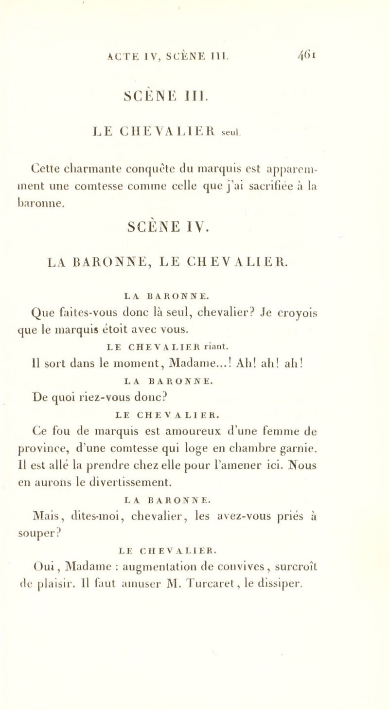 SCÈNE III. LE CHEVALIER seul Cette charmante conquête du marquis est apparem¬ ment une comtesse comme celle que j’ai sacriliée à la baronne. SCÈNE IV. LA BARONNE, LE CHEVALIER. LA BARONNE. Que faites-vous donc là seul, chevalier? Je croyois que le marquis étoit avec vous. LE CHEVALIER riant. Il sort dans le moment, Madame...! Ah! ah! ah! LA BARONNE. De quoi liez-vous donc? LE CHEVALIER. Ce fou de marquis est amoureux d’une femme de province, d'une comtesse qui loge en chambre garnie. 11 est allé la prendre chez elle pour l’amener ici. Nous en aurons le divertissement. LA BARONNE. Mais, dites-moi, chevalier, les avez-vous priés à souper? LE CHEVALIER. Oui, Madame : augmentation de convives, surcroît de plaisir. Il faut amuser M. Turcaret, le dissiper.