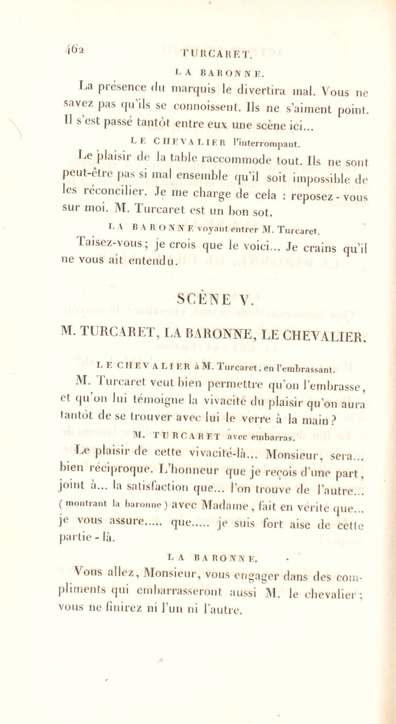 CA B A II O N N K. La présence du marquis le divertira mal. Vous ne savez pas qu’ils se commissent. Ils ne s’aiment point. Il s est passé tantôt entre eux une scène ici... L I'. CHEVALIER l’interrompant. Le plaisir de la table raccommode tout. Ils ne sont peut-être pas si mal ensemble qu’il soit impossible de les réconcilier. Je me charge de cela : reposez-vous sur moi. M. Turcaret est un bon sot. L A B A U O N N F. voyant entrer M. Turcaret. Taisez-vous; je crois que le voici... Je crains qu’il ne vous ait entendu. SCÈNE Y. M. TURCARET, LA BARONNE, LE CHEVALIER. LE CHEV ALI ER à M. Turcaret, en l’embrassant. M. Turcaret veut bien permettre qu’on l’embrasse, et qu’on lui témoigne la vivacité du plaisir qu’on aura tantôt de se trouver avec lui le verre à la main? M. TI) R C A R ET avec embarras. Le plaisir de cette vivacité-là... Monsieur, sera... bien 1 éciproque. L honneur que je reçois d’une part, joint à... la satisfaction que... l’on trouve de l’autre... (montrant la baronne) avec Madame, fait en vérité que... je vous assure. que. je suis fort aise de cette partie - là. LA B A RO PT TV E. Vous allez, Monsieur, vous engager dans des com¬ pliments qui embarrasseront aussi M. le chevalier ; vous 11e finirez ni l’un ni l’autre.