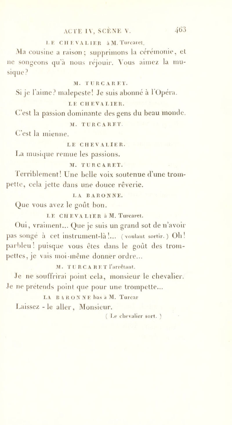 I. F. CHEVALIER à M. T urcaret. -Ma cousine a raison; supprimons la cérémonie, el ne songeons qu’à nous réjouir. Vous aimez la mu¬ sique ? M. T URCARET. Si je l’aime? malepeste! Je suis abonné à 1 Opéra. LE Cil EVALIER. C’est la passion dominante des gens du beau monde. M. TUR CARET. C'est la mienne. LE CHEVALIER. La musique remue les passions. M. TUR CARET. I'erriblement! Une belle voix soutenue d’une trom¬ pette, cela jette dans une douce rêverie. LA BARONNE. Que vous avez le goût bon. LE CHEVALIER à M. T urcaret. Oui, vraiment... Que je suis un grand sot de n’avoir pas songé a eet instrument-là !... (voulant sortir.) Oh î parbleu ! puisque vous êtes dans le goût des trom¬ pettes, je vais moi-même donner ordre... M. T U R C A R F. T l’arrêtant. Je ne souffrirai point cela, monsieur le chevalier. Je ne prétends point que pour une trompette... LA B 4 R O N N E bas à M. Turcar Laissez - le aller, Monsieur. ( Le chevalier sort. )