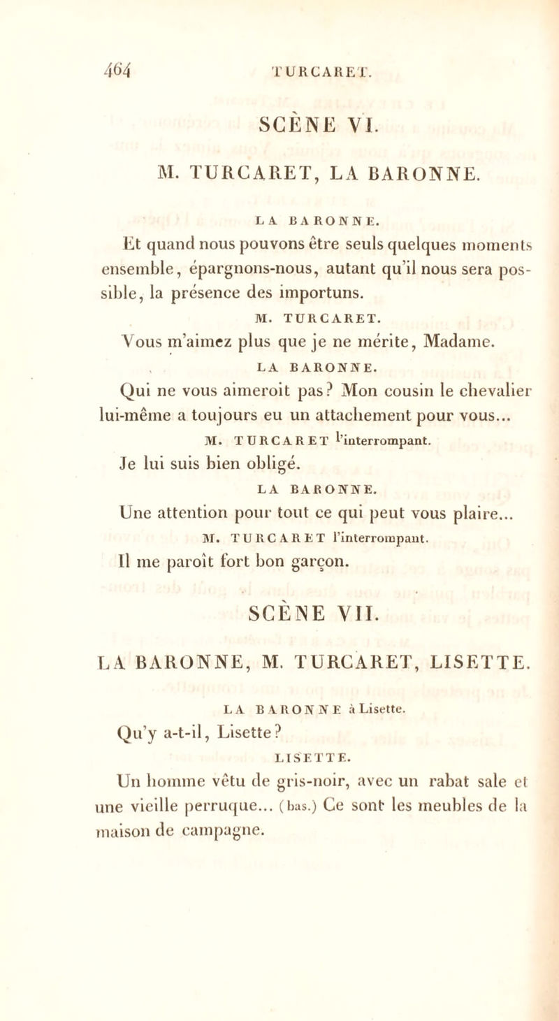 SCÈNE VI. M. TURCARET, LA BARONNE. LA BARONNE. Et quand nous pouvons être seuls quelques moments ensemble, épargnons-nous, autant qu’il nous sera pos¬ sible, la présence des importuns. M. TURCARET. Vous m’aimez plus que je ne mérite, Madame. LA BARONNE. Qui ne vous aimeroit pas? Mon cousin le chevalier lui-même a toujours eu un attachement pour vous... M. TURCARET ^'interrompant. Je lui suis bien obligé. LA BARONNE. Une attention pour tout ce qui peut vous plaire... M. TURCARET l’interrompant. Il me paroit fort bon garçon. SCÈNE VII. LA BARONNE, M. TURCARET, LISETTE. LA B ARON NE à Lisette. Qu’y a-t-il, Lisette? LISETTE. Un homme vêtu de gris-noir, avec un rabat sale et une vieille perruque... (bas.) Ce sont les meubles de la maison de campagne.
