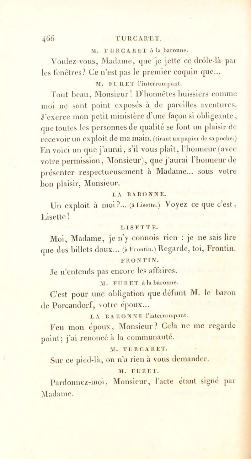 M. TURC A R ET à la baronne. Voulez-vous, Madame, que je jette ce drôle-là par les fenêtres? Ce n’est pas le premier coquin que... M. FURET l’interrompant. Tout beau, Monsieur! D’honnêtes huissiers comme moi ne sont point exposés à de pareilles aventures. J’exerce mon petit ministère d’une façon si obligeante, que toutes les personnes de qualité se font un plaisir de recevoir un exploit de ma main, (tirant un papier de sa poche.) En voici un que j’aurai, s’il vous plaît, l’honneur (avec votre permission, Monsieur), que j’aurai l’honneur de présenter respectueusement à Madame... sous votre bon plaisir, Monsieur. LA BARONNE. Un exploit à moi ?... (à Lisette.) Voyez ce que c’est, Lisette ! LISETTE. Moi, Madame, je n’y comtois rien : je ne sais lire que des billets doux... (à Frontin.) Regarde, toi, Frontin. FRONTIN. Je n’entends pas encore les affaires. M. FU R ET à la baronne. C’est pour une obligation que défunt M. le baron de Porcandorf, votre époux... LA BARONNE l’interrompant. Feu mon époux, Monsieur? Cela ne me regarde point; j’ai renoncé à la communauté. M. TURCARET. Sur ce pied-là, on n'a rien à vous demander. M. FURET. Pardonnez-moi, Monsieur, l’acte étant signé par Madame.