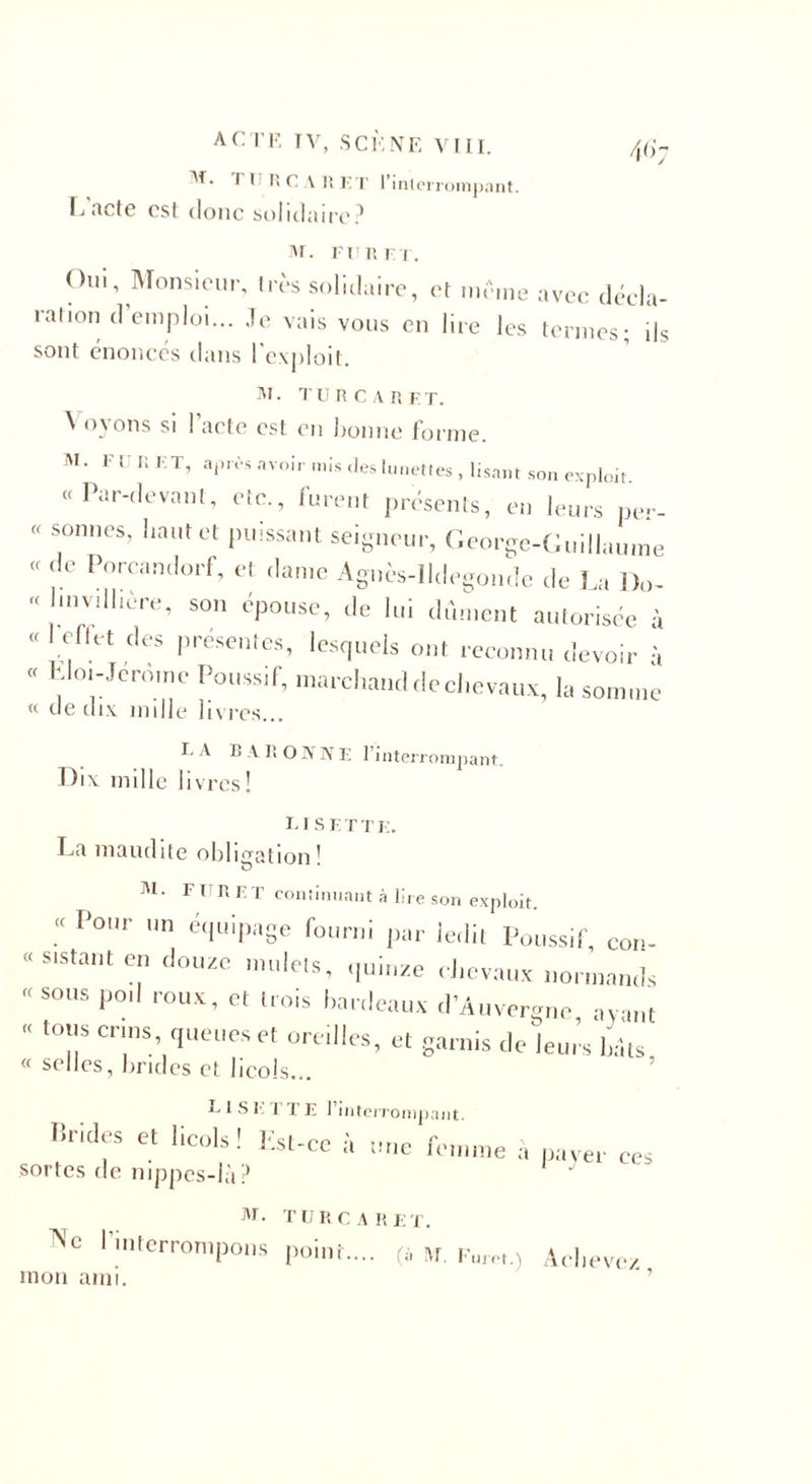 ri RC A RK T l’interrompant. Ij acte est donc solidaire? l'r. fitr rt. Oui, Monsieur, très solidaire, et même avec décla¬ ration d’emploi... .Te vais vous en lire les termes; ils sont énoncés dans l'exploit. M ■ turcar F T. ^ oyons si 1 acte est en bonne forme. M. Fl R ET, après avoir mis des lunettes , lisant son exploit « Par-devant, etc., furent présents, en leurs per- « sonnes, liant et puissant seigneur, George-Guillaume « de Poreandorf, et dame Agnès-lldegonde de La Do- « Imvdi'ere, son épouse, de lui dûment autorisée à « ellet des présentes, lesquels ont reconnu devoir à « LIoi-Jerome Poussif, marchand de chevaux, la somme « de dix mille livres... E A B V ROHNE 1 interrompant. Dix mille livres ! LISE T T E. La maudite obligation* M&gt; l t RI T continuant à lire son exploit. Por  é&lt;luiPa8e fourni par ledit Poussif, con- « sistaut en douze mulets, .ptluze chevaux normands « sous po,l roux, et trois fardeaux d’Auvergne avant “ t0;!S Cn,ns’ “«illes, et garnis de leurs bâts « selles, brides et licols... L 1 S E ETE l’interrompant. livides et licols! Est-ce à une fournie à paver ees sortes de nippes-là? M. TURCARET. l’interrompons point.... (à m. Furet.) Achevez mon ami. ' ’