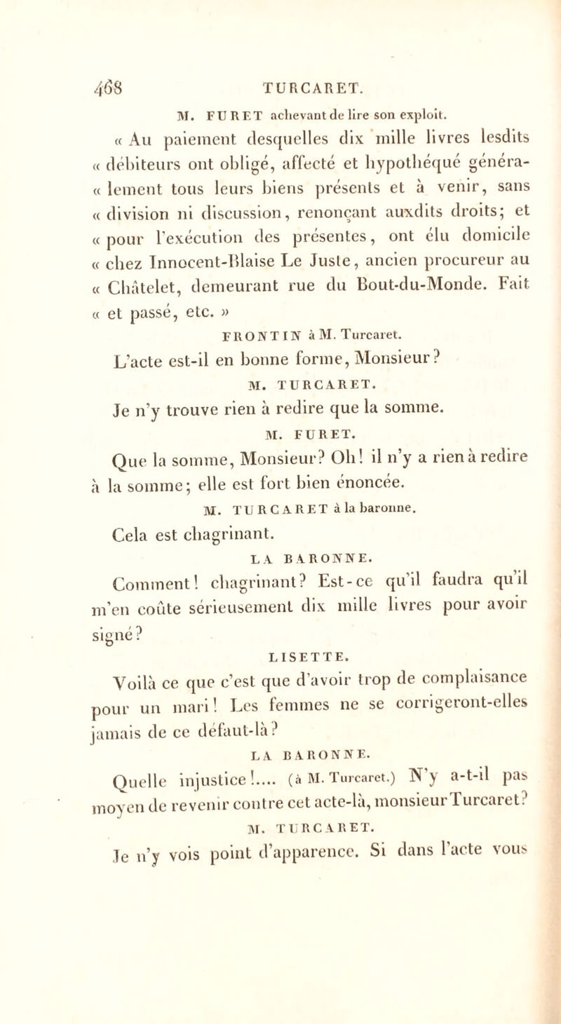 M. FURET achevant de lire son exploit. « Au paiement desquelles dix mille livres lesdits « débiteurs ont obligé, affecté et hypothéqué généra¬ lement tous leurs biens présents et à venir, sans «division ni discussion, renonçant auxdits droits; et « pour l’exécution des présentes, ont élu domicile « chez Innocent-Biaise Le Juste, ancien procureur au « Châtelet, demeurant rue du Bout-du-Monde. Fait « et passé, etc. » FRONT IN àM. Turcaret. L’acte est-il en bonne forme, Monsieur? M. TURCARET. Je n’y trouve rien à redire que la somme. M. FURET. Que la somme, Monsieur? Oh! il n’y a rien à redire à la somme; elle est fort bien énoncée. M. TU R CA RET à la baronne. Cela est chagrinant. LA BARONNE. Comment! chagrinant? Est-ce qu’il faudra quil m’en coûte sérieusement dix mille livres pour avoir signé? LISETTE. Voilà ce que c’est que d’avoir trop de complaisance pour un mari! Les femmes ne se corrigeront-elles jamais de ce défaut-la? LA BARONNE. Quelle injustice!.... (à M. Turcaret.) N’y a-t-d pas moyen de revenir contre cet acte-là, monsieur Turcaret? M. TURCARET. Je n’y vois point d’apparence. Si dans l’acte vous