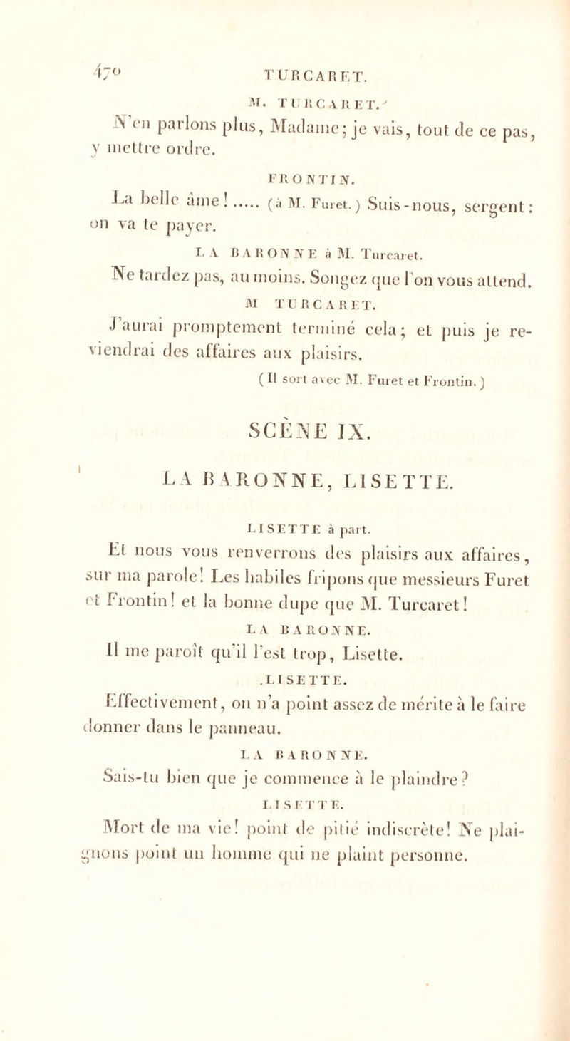 4j° M. TURCARET.' ^ cn Parl°ns plus, Madame; je vais, tout de ce pas, y mettre ordre. FR O N TI If. La belle âme !. (à M. Furet.) Suis-nous, sergent: on va te payer. I. A B A R ON N F. à M. Turcaret. Ne tardez pas, au moins. Songez que l’on vous attend. M TURCARET. J aurai promptement terminé cela; et puis je re¬ viendrai des affaires aux plaisirs. (I! sort avec M. Furet et Frontin. ) SCENE IX. EA BARONNE, LISETTE. LISETTE à part. Et nous vous renverrons des plaisirs aux affaires, sur ma parole! Les habiles fripons que messieurs f uret et Frontin! et la bonne dupe que M. Turcaret! LA BARONNE. 11 me paroît qu’il l'est trop, Lisette. .LISETTE. Effectivement, on n’a point assez de mérite à le faire donner dans le panneau. LA BARONNE. Sais-tu bien que je commence à le plaindre? L I S E T T E. Mort de ma vie! point de pitié indiscrète! Ne plai¬ gnons point un homme qui ne plaint personne.