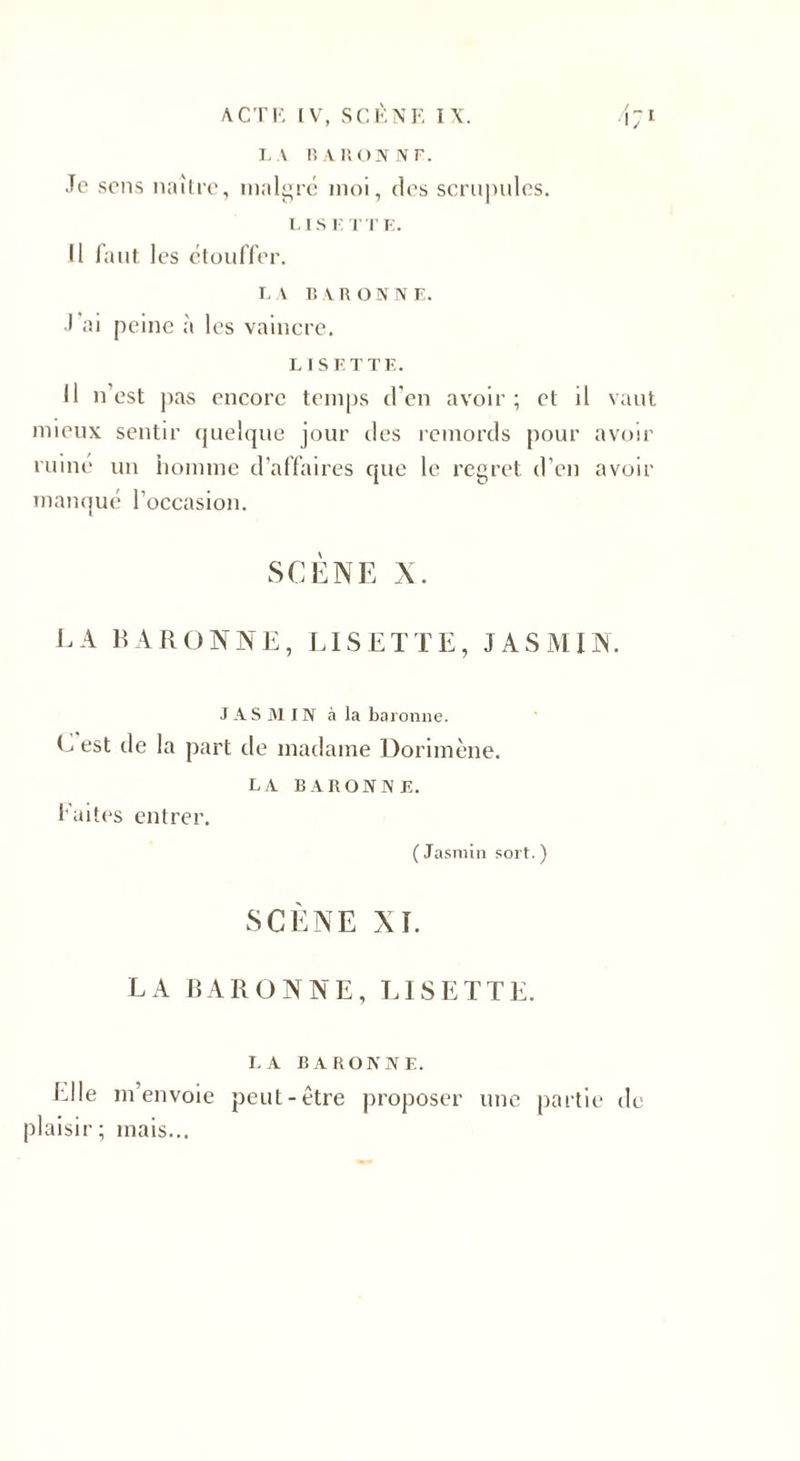 A CT K IV, SCÈNE IX. 171 LA 1ÎARONNF. Je sens naître, malgré moi, des scrupules. LISE T TE. Il faut les étouffer. LA BARONNE. J ai peine à les vaincre. LISETTE. Il n’est pas encore temps d’en avoir; et il vaut mieux sentir quelque jour des remords pour avoir ruiné un homme d'affaires que le regret d’en avoir manqué l’occasion. SCÈNE X. LA BARONNE, LISETTE, JASMIN. JASMIN à la baronne. C est de la part de madame Dorimène. LA BARONNE. Faites entrer. (Jasmin sort.) SCÈNE XI. LA BARONNE, LISETTE. LA BARONNE. Elle m’envoie peut-être proposer une partie de plaisir; mais...