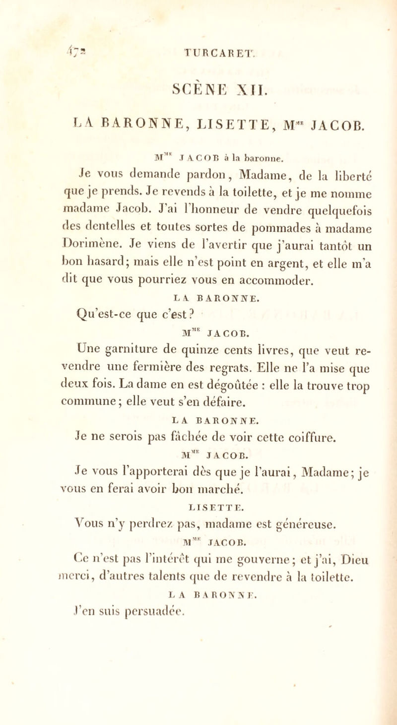 SCÈNE XII. E4 BARONNE, LISETTE, MMK JACOB. M1 JACOB à la baronne. Je vous demande pardon, Madame, de la liberté que je prends. Je revends à la toilette, et je me nomme madame Jacob. J ai 1 honneur de vendre quelquefois des dentelles et toutes sortes de pommades à madame Dorimène. Je viens de l’avertir que j’aurai tantôt un bon hasard; mais elle n’est point en argent, et elle ma dit que vous pourriez vous en accommoder. LA BARONNE. Qu’est-ce que c’est? mme JACOB. Une garniture de quinze cents livres, que veut re¬ vendre une fermière des regrats. Elle ne l’a mise que deux fois. La dame en est dégoûtée : elle la trouve trop commune; elle veut s’en défaire. LA BARONNE. Je ne serois pas fâchée de voir cette coiffure. JACOB. Je vous l’apporterai dès que je l’aurai, Madame; je vous en ferai avoir bon marché. LISETTE. Vous n’y perdrez pas, madame est généreuse. JV1MK JACOB. Ce n’est pas l’intérêt qui me gouverne; et j’ai, Dieu merci, d’autres talents que de revendre la toilette. LA BARONNE. J’en suis persuadée.