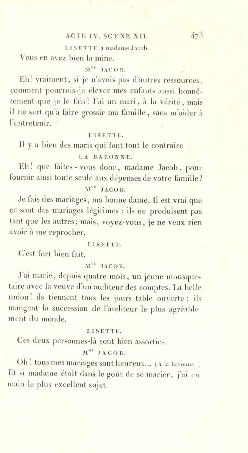 ACTE TV, SCÈNE XTT. Afî LISETTE à madame Jacob. Vous en avez bien la mine. mmk .tacor. Eli! vraiment, si je n’avois pas d'autres ressources, comment pourrois-je élever mes enfants aussi honnê¬ tement que je le fais! J'ai un mari, à la vérité, mais il ne sert qu’à faire grossir ma famille, sans m’aider à l’entretenir. l 1 s E T T !.. Il y a bien des maris qui font tout le contraire LA BARONNE. Eli! que faites - vous donc, madame Jacob, pour- fourni r ainsi toute seule aux dépenses de votre famille? Mmk JACOB. Je fais des mariages, ma bonne dame. Il est vrai que ce sont des mariages légitimes : ils ne produisent pas tant que les autres; mais, voyez-vous, je ne veux rien avoir à me reprocher. LISETTE. C’est fort bien fait. MM£ JACOB. J ai marié, depuis quatre mois, un jeune mousque¬ taire avec la veuve d un auditeur des comptes. La belle union! ils tiennent tous les jours table ouverte; ils mangent la succession de l’auditeur le plus agréable ment du monde. LISETTE. Ces deux personnes-là sont bien assorties. mv,e ,t a c o b. Oh! tous mes mariages sont heureux... (a la baronne. Et si madame étoit dans le goût de se marier, j’ai en main le plus excellent sujet.