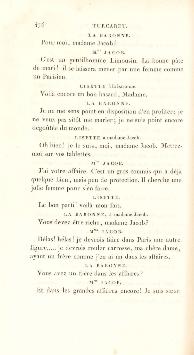 LA BARONNE. Pour moi, madame Jacob? M JACOB. C est un gentilhomme Limousin. La bonne pâte de mari ! il se laissera mener par une femme comme un Parisien. LISETTE à la baronne. Voilà encore un bon hasard, Madame. LA BARONNE. Je ne me sens point en disposition d’en profiter; je ne veux pas sitôt me marier; je ne suis point encore dégoûtée du monde. LISETTE à madame Jacob. Oh bien! je le suis, moi, madame Jacob. Mettez- nioi sur vos tablettes. m”e JACOB. J'ai votre affaire. C’est un gros commis qui a déjà quelque bien , mais peu de protection. Il cherche une jolie femme pour s’en faire. LISETTE. Le bon parti! voilà mon fait. LA BARONNE, à madame Jacob. Vous devez être riche, madame Jacob? mme JACOB. TTélas! hélas! je devrois faire dans Paris une autre. figure.je devrois rouler carrosse, ma chère dame, ayant un frère comme j’en ai un dans les affaires. LA BARONNE. Vous avez un frère dans les affaires? îmme JACOB. lit dans les grandes affaires encore! Je suis sœur