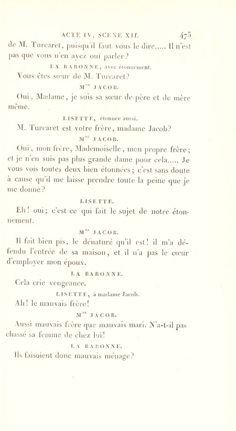 de M. I urcaret, puisqu’il faul vous le dire.Il n’esl pas que vous n’en ave/, oui parler? L A 15 A 15 O N N I', avec étonnement. V ou s et es sœur de M. Turcaret? Mb JACOB. Oui, Madame, je suis sa sœur de père et de mère même. LISETTE, étonnée aussi. M. Tur caret est votre frère, madame Jacob? m',k JACOB. Oui, mon frire, Mademoiselle, mon propre frère; et je n’en suis pas plus grande dame pour cela. Je vous vois toutes deux bien étonnées; c'est sans doute à cause qu'il me laisse prendre toute la peine que je me donne ? LISETTE. Eli ! oui ; c’est ce qui fait le sujet de notre éton¬ nement. M',e JACOB. Il fait bien jus, le dénaturé qu’il est! il m'a dé¬ fendu ! entrée de sa maison, et il n’a pas le cœur d’employer mon époux. LA BAR O JY NE. Cela crie vengeance. LISETTE, à madame Jacob. Ali ! le mauvais frère! M* JACOB. Aussi mauvais frère que mauvais mari. JN'a-t-il pas chassé sa femme de chez lui! la baronne. Ils faisoient donc mauvais ménage? O