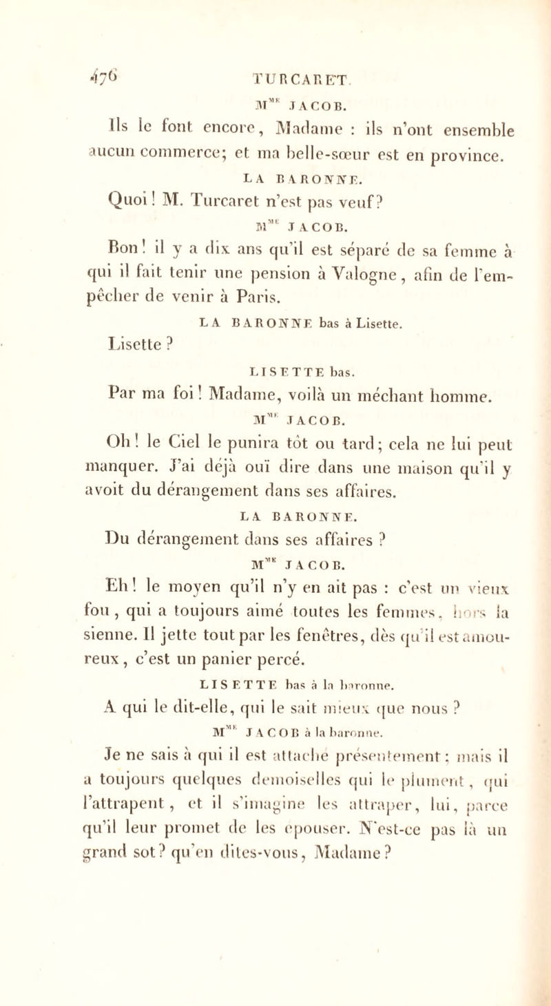 *iy() TU R CAR ET JACOB. Us le font encore, Madame : ils n’ont ensemble aucun commerce; et ma belle-sœur est en province. la bxronne. Quoi ! M. Turcaret n’est pas veuf? aiME JACOB. Bon! il y a dix ans qu’il est séparé de sa femme à qui il fait tenir une pension à Yalogne, afin de l'em¬ pêcher de venir à Paris. LA BARONNE bas à Lisette. Lisette ? LISETTE bas. Par ma foi ! Madame, voilà un méchant homme. M™ JACOB. Oh ! le Ciel le punira tôt ou tard ; cela ne lui peut manquer. J’ai déjà oui dire dans une maison qu’il y avoit du dérangement dans ses affaires. LA BARONNE. Du dérangement dans ses affaires ? Mms JACOB. Eh! le moyen qu’il n’y en ait pas : c'est un vieux fou, qui a toujours aimé toutes les femmes, hors la sienne. Il jette tout par les fenêtres, dès qu il est amou¬ reux , c’est un panier percé. LISETTE bas à la baronne. A qui le dit-elle, qui le sait mieux que nous ? M,Ih J ACOB à la baronne. Je ne sais à qui il est attaché présentement; mais il a toujours quelques demoiselles qui le plument, qui l’attrapent, et il s’imagine les attraper, lui, parce qu’il leur promet de les epouser. N'est-ce pas là un grand sot? qu’en dites-vous, Madame?