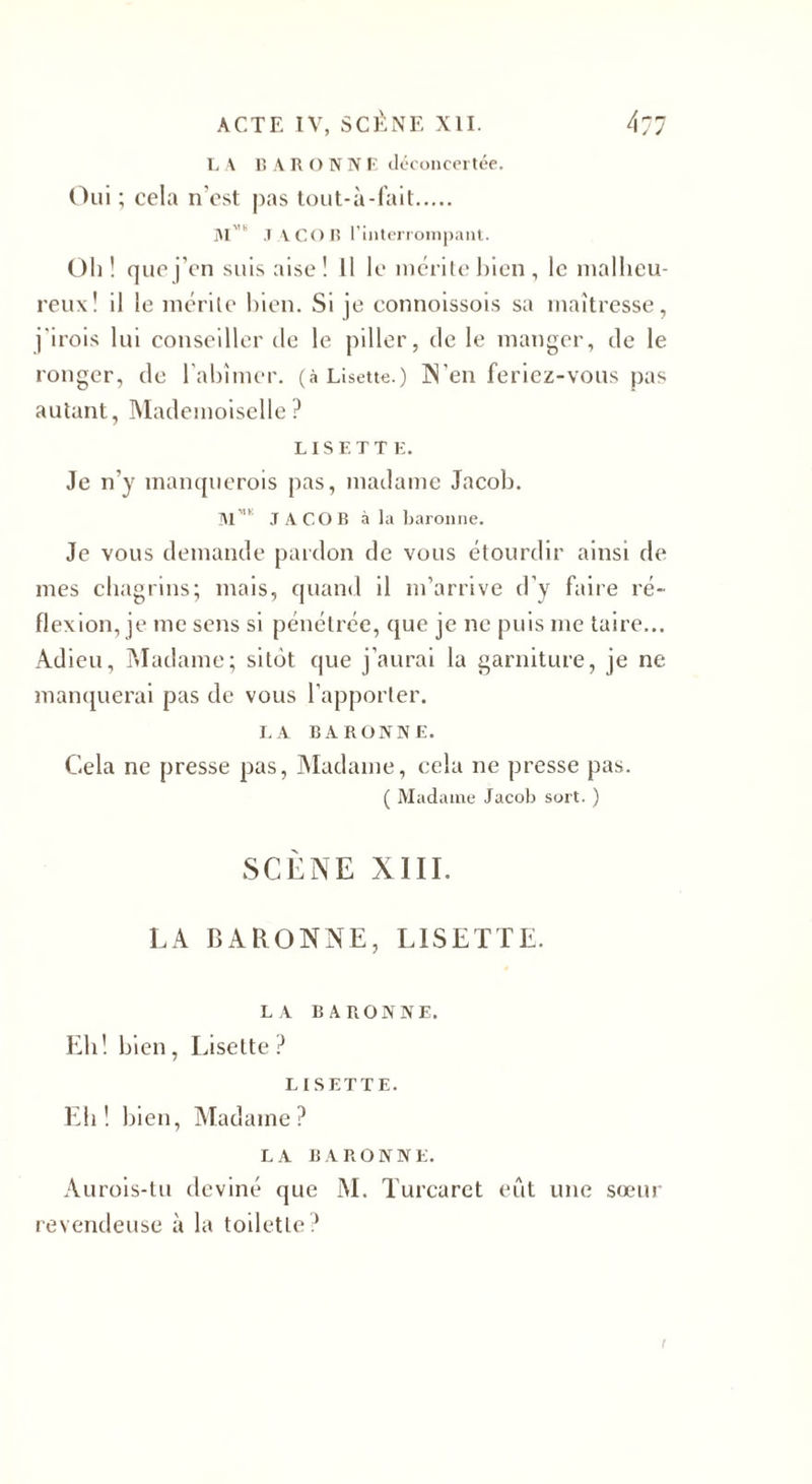 L A BARONN F, déconcertée. Oui ; cela n'est pas tout-à-fait. M'u JACOB l’interrompant. Oh! que j’en suis aise! Il le mérite bien, le malheu¬ reux! il le mérite bien. Si je connoissois sa maîtresse , j'irois lui conseiller de le piller, de le manger, de le ronger, de l'abîmer, (à Lisette.) N’en feriez-vous pas autant, Mademoiselle? LISETTE. Je n’y manquerais pas, madame Jacob. Mmk JACOB à la baronne. Je vous demande pardon de vous étourdir ainsi de mes chagrins; mais, quand il m’arrive d’y faire ré¬ flexion, je me sens si pénétrée, que je ne puis me taire... Adieu, Madame; sitôt que j’aurai la garniture, je ne manquerai pas de vous l’apporter. LA BARONNE. Cela ne presse pas, Madame, cela ne presse pas. ( Madame Jacob sort. ) SCÈNE XIII. LA BARONNE, LISETTE. LA BARONNE. Eh! bien, Lisette? LISETTE. Eh! bien, Madame? LA BARONNE. Aurois-tu deviné que M. Turcarct eût une sœur revendeuse à la toilette?