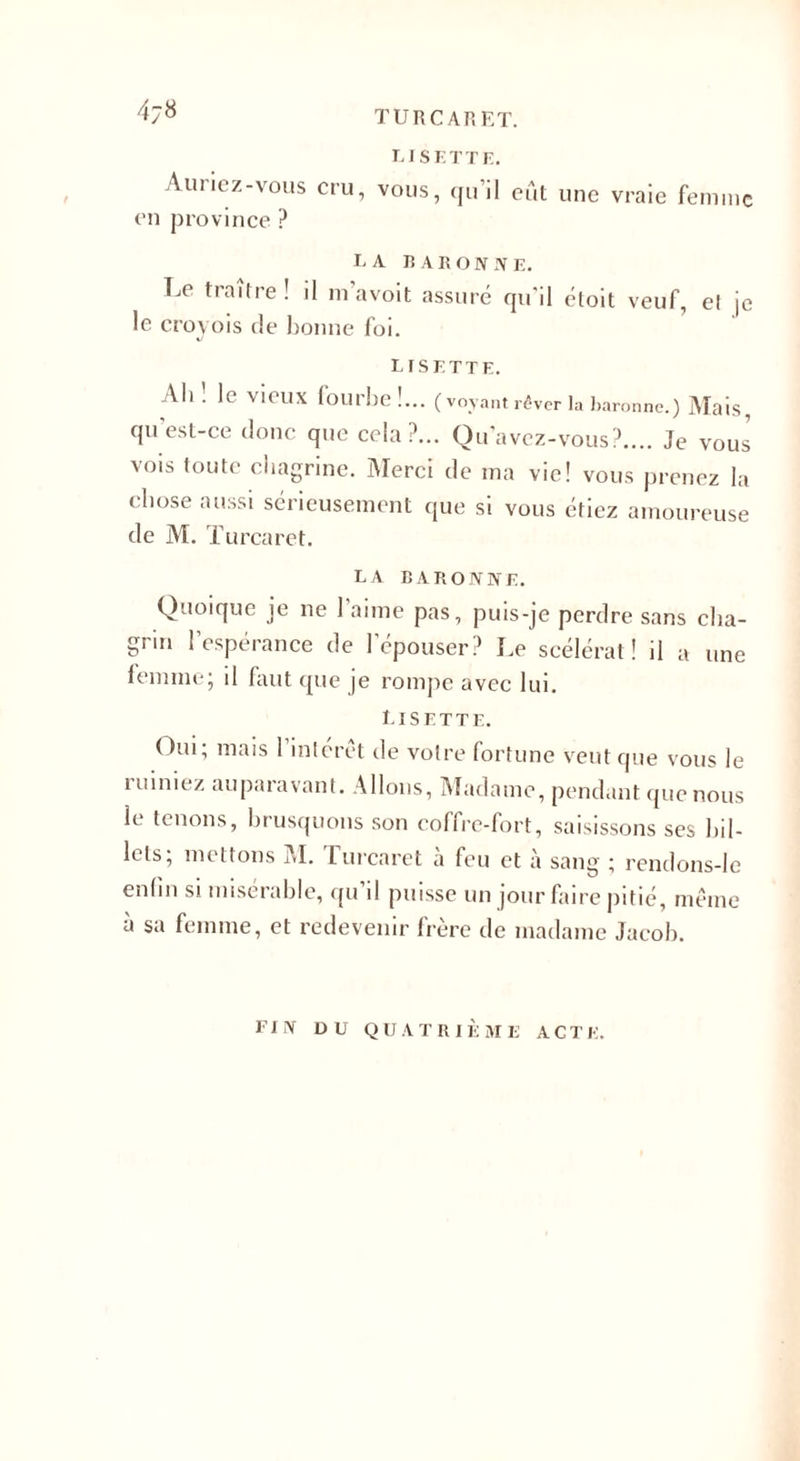 4j8 f Auriez-vous cru, en province ? LISETTE. vous, qu’il eût une vraie femme LA BARONNE. Le traître ! il m’avoit assuré qu'il étoit veuf, el j( le croyois de bonne foi. LISETTE. Ail . le vieux fourbe !... (voyant rêver la baronne.) Mais, qu’est-ce donc que cela?... Qu'avez-vous?.... Je vous vois toute chagrine. Merci de ma vie! vous prenez la chose aussi sérieusement que si vous étiez amoureuse de M. Turcaret. LA BARONNE. Quoique je ne l’aime pas, puis-je perdre sans cha¬ grin l’espérance de l’épouser? Le scélérat! il a une lemme; il faut que je rompe avec lui. Lisette. Oui; mais l’intérêt de votre fortune veut que vous le ruiniez auparavant. Allons, Madame, pendant que nous le tenons, brusquons son coffre-fort, saisissons ses bil¬ lets; mettons M. Turcaret à feu et à sang ; rendons-Ie enlm si misérable, qu’il puisse un jour faire pitié, même à sa femme, et redevenir frère de madame Jacob. FIN DU QUATRIÈME A GTE.