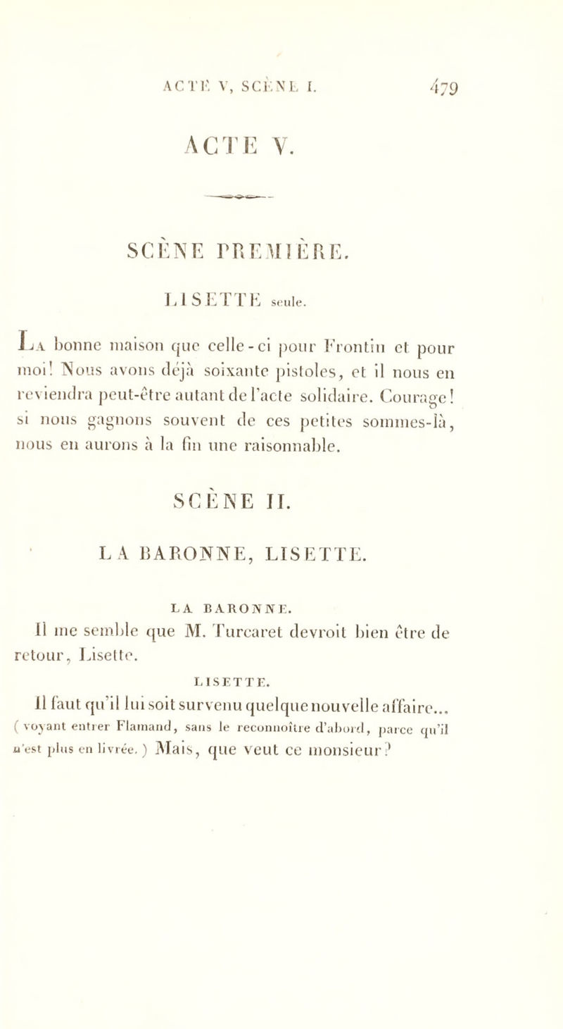 ACTE V. SCÈNE PREMIÈRE. LISETTE seule. La bonne maison que celle-ci pour Frontin cl pour moi! Nous avons déjà soixante pistoles, et il nous en reviendra peut-être autant de l'acte solidaire. Courage! si nous gagnons souvent de ces petites sommes-là, nous en aurons à la fin une raisonnable. SCÈNE IL LA BARONNE, LISETTE. LA BARONNE. Il me semble que M. Turcaret devroit bien être de retour, Lisette. LISETTE. 11 faut qu'il lui soit survenu quelque nouvelle affaire... ( voyant entrer Flamand, sans le reconnoître d’abord, parce qu’il nest plus en livrée. ) Mais, que veut ce monsieur?