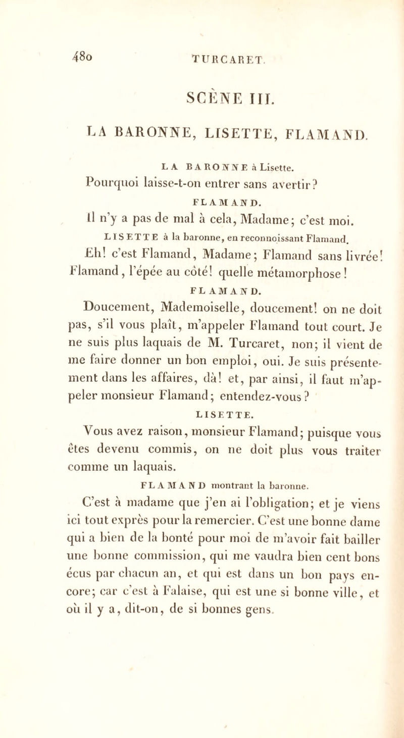 SCÈNE IF J. LA BARONNE, LISETTE, FLAMAND. LA BARONNE à Lisette. Pourquoi laisse-t-on entrer sans avertir? FLAMAND. Il n’y a pas de mal à cela, Madame; c’est moi. LISETTE à la baronne, en reconnoissant Flamand. Eli! c’est Flamand, Madame; Flamand sans livrée! Flamand, l’épée au coté! quelle métamorphose ! FLAMAND. Doucement, Mademoiselle, doucement! on ne doit pas, s’il vous plaît, m’appeler Flamand tout court. Je ne suis plus laquais de M. Turcaret, non; il vient de me faire donner un bon emploi, oui. Je suis présente¬ ment dans les affaires, dà! et, par ainsi, il huit m’ap¬ peler monsieur Flamand; entendez-vous? LISETTE. Vous avez raison, monsieur Flamand; puisque vous êtes devenu commis, on ne doit plus vous traiter comme un laquais. FLAMAND montrant la baronne. C’est à madame que j’en ai l’obligation; et je viens ici tout exprès pour la remercier. C'est une bonne dame qui a bien de la bonté pour moi de m’avoir fait bailler une bonne commission, qui me vaudra bien cent bons éeus par chacun an, et qui est dans un bon pays en¬ core; car c’est à Falaise, qui est une si bonne ville, et oit il y a, dit-on, de si bonnes gens.