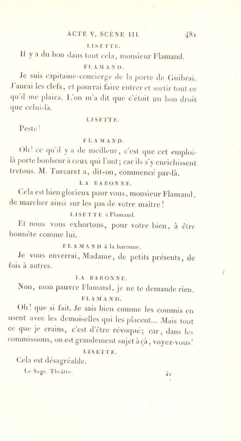 LISETTE. Il y a du bon dans tout cela, monsieur Flamand. FL AM A N 1). Je suis capitaine-concierge de la porte de Guibrai. J auiai les ciels, et pourrai faire entrer et sortir tout ce qu'il me plaira. L’on m’a dit que c’étoit un bon droit que celui-là. LISETTE. Peste ! FL A M AND. Oli! ce qu'il y a de meilleur, c’est que cet emploi- là porte bonheur à ceux qui l’ont; car ils s’y enrichissent tretous. M. Turcaret a, dit-on, commencé par-là. LA BARONNE. Cela est bien glorieux pour vous, monsieur Flamand, de marcher ainsi sur les pas de votre maître ! LISETTE à Flamand. Et nous vous exhortons, pour votre bien, à être honnête comme lui. FLAMAND à la baronne. Je vous enverrai, Madame, de petits présents, de lois à autres. la baronne. Non, mon pauvre Flamand, je 11c te demande rien. FL A M A N I). Gh . que si lait. Je sais bien comme les commis en usent avec les demoiselles qui les placent... Mais tout ce que je crains, c’est d’être révoqué; car, dans les commissions, on est grandement sujet àçà, voyez-vous' LISETTE. Cela est désagréable. Le Sage. Théâtre, 3