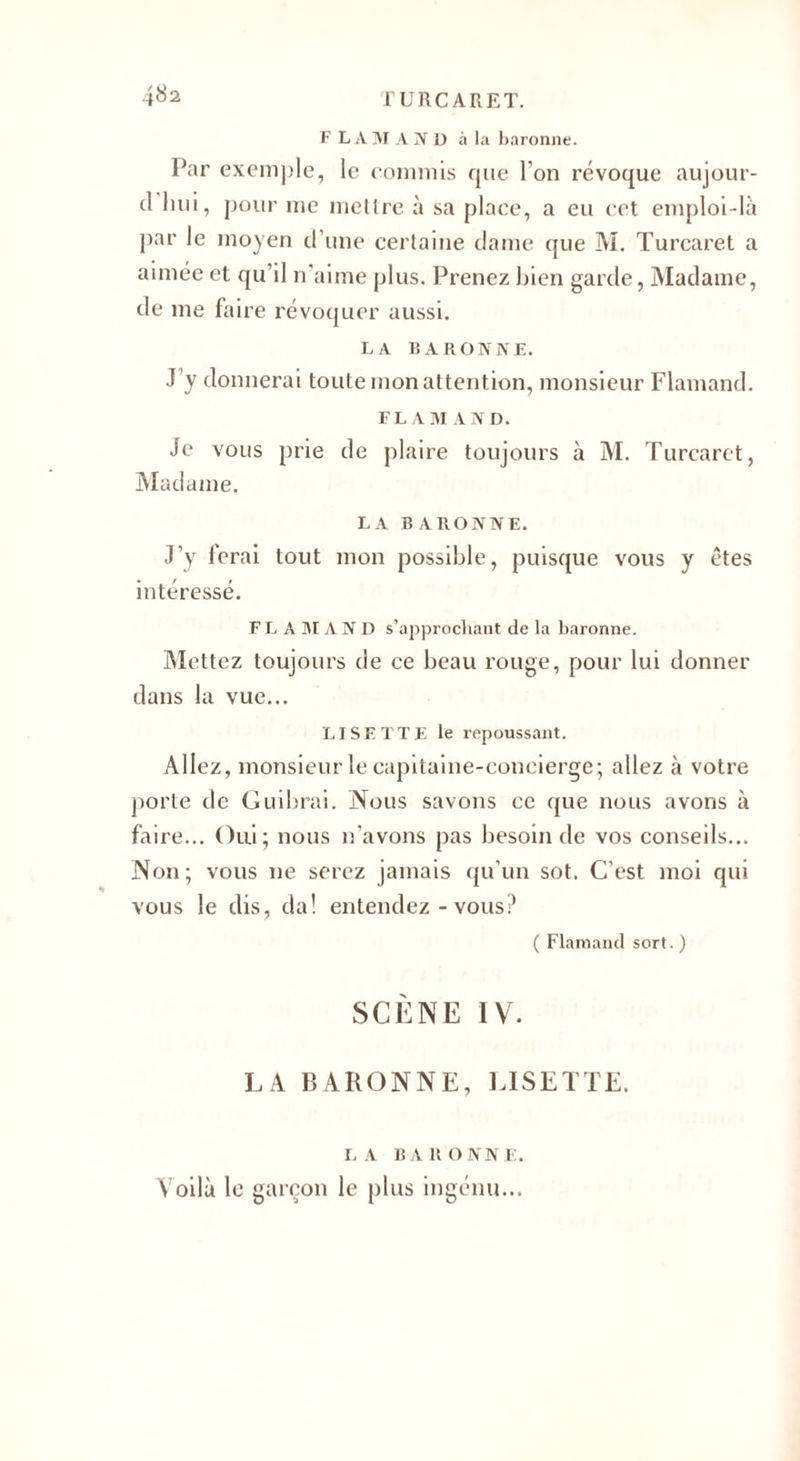 F L A M A N U à la baronne. Par exemple, le commis que l’on révoque aujour- d hui, pour me mettre à sa place, a eu cet emploi-là par le moyen d’une certaine dame que M. Turcaret a aimée et qu’il n’aime plus. Prenez bien garde, Madame, de me faire révoquer aussi. LA BARONNE. J’y donnerai toute mon attention, monsieur Flamand. FL AM AND. Je vous prie de plaire toujours à M. Turcaret, Madame. LA BARONNE. J’y ferai tout mon possible, puisque vous y êtes intéressé. FL A M AND s’approchant de la baronne. Mettez toujours de ce beau rouge, pour lui donner dans la vue... LISETTE le repoussant. Allez, monsieur le capitaine-concierge; allez à votre porte de Guibrai. Nous savons ce que nous avons à faire... Oui; nous n’avons pas besoin de vos conseils... Non; vous ne serez jamais qu’un sot. C’est moi qui vous le dis, d a ! entendez-vous? ( Flamand sort. ) SCÈNE IV. LA BARONNE, LISETTE. LA BARONNE. Voilà le garçon le plus ingénu...