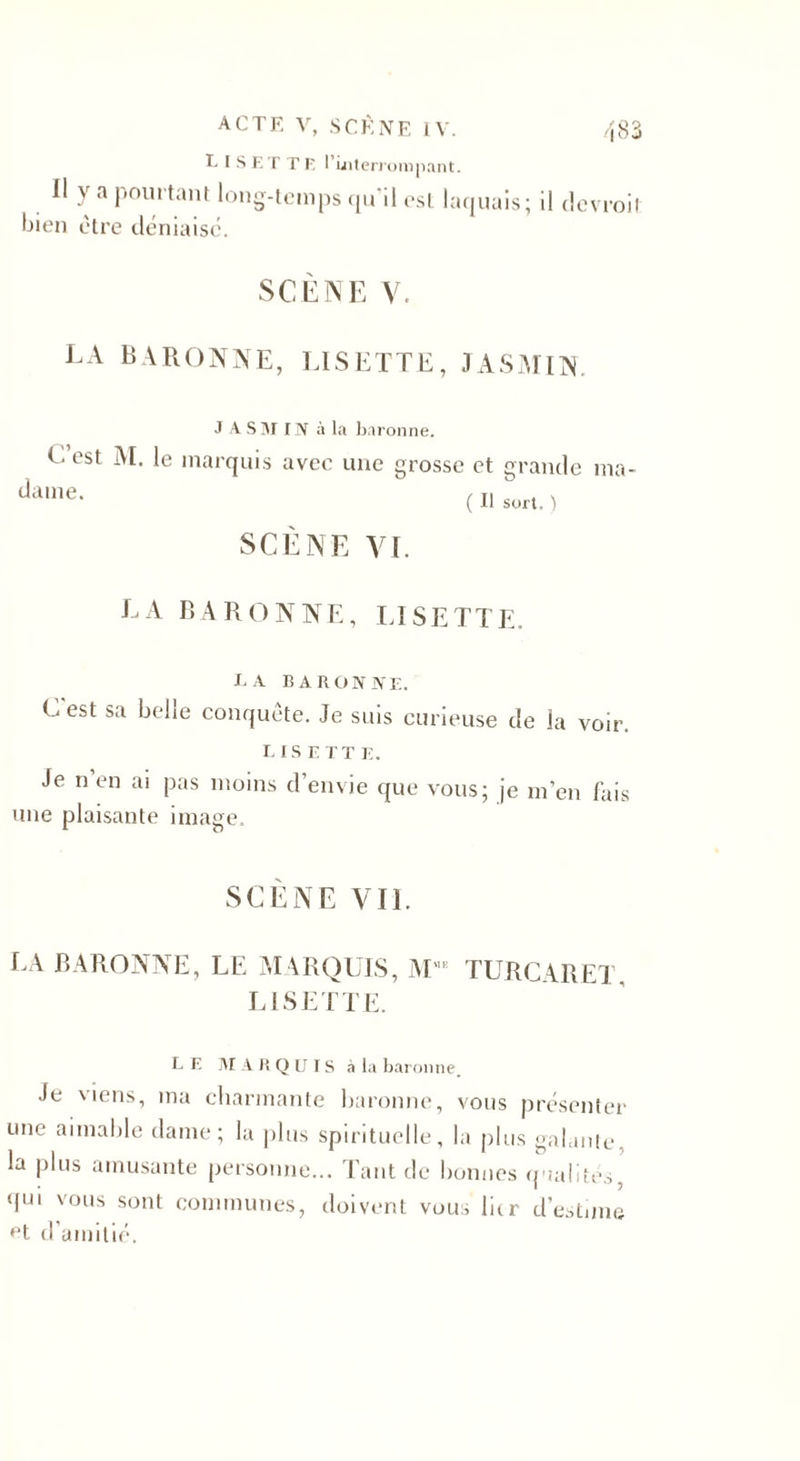 LISETTE l'interrompant. Il y a pourtant long-temps qu il est laquais; il devrait bien être déniaise. SCÈNE V. LA BARONNE, LISETTE, JASMIN. J A SM IN à la baronne. L est M. le marquis avec une grosse et grande ma¬ dame. b ( Il sort. ) SCENE VI. LA BARONNE, LISETTE. ta baronne. Lest sa belle conquête. Je suis curieuse de la voir. LIS F. TT E. Je n en ai pas moins d’envie que vous; je m’en fais une plaisante image. SCÈNE VIL LA BARONNE, LE MARQUIS, MME TURCARET, LISETTE. LE M AK Q U IS à la baronne. Je viens, ma charmante baronne, vous présenter une aimable dame; la plus spirituelle, la plus galante, la plus amusante personne... Tant de bonnes qualités, qui vous sont communes, doivent vous lier d’estune et d’amitié.