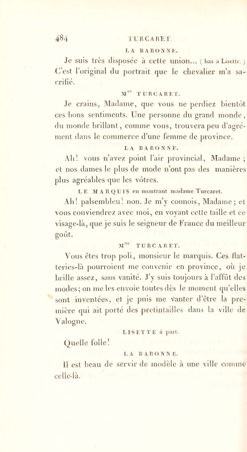 LA BARONNE. Je suis très disposée à cette union... ( bas à Lisette. ) C’est l’original du portrait que le chevalier m’a sa¬ crifié. m',f turcaret. Je crains, Madame, que vous ne perdiez bientôt ces bons sentiments. Une personne du grand monde, du monde brillant, comme vous, trouvera peu d’agré¬ ment dans le commerce d’une femme de province. LA BARONNE. Ab! vous n’avez point l’air provincial, Madame ; et nos dames le plus de mode n’ont pas des manières plus agréables que les vôtres. LE MARQUIS en montrant madame Turcaret. Alt! palsembleu! non. Je m’y connois, Madame; et vous conviendrez avec moi, en voyant cette taille et ce visage-là, que je suis le seigneur de France du meilleur goût. mmk turcaret. Vous êtes trop poli, monsieur le marquis. Ces flat¬ teries-là pourroient me convenir en province, oit je brille assez, sans vanité. J’y suis toujours à l’affût des modes; on me les envoie toutes dès le moment qu’elles sont inventées, et je puis me Vanter d’être la pre¬ mière qui ait porté des prctinlailles dans la ville de Valogne. LISE T T E à part. Quelle folle! LA B A R O N N E. Il est beau de servir de modèle à une ville comme celle-là.