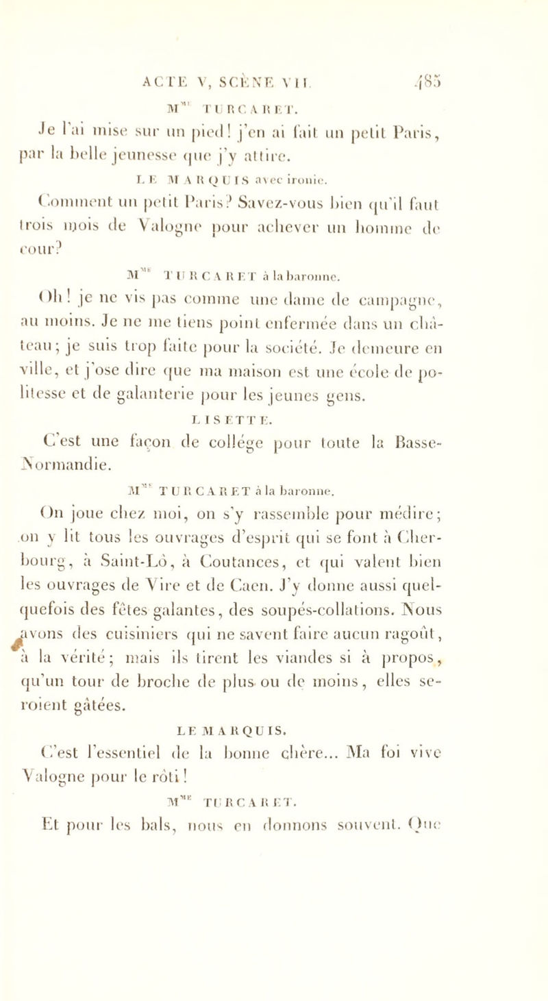 M”' TU RC A R ET. Je lui mise sur un pied! j’en ai lait un petit Paris, par la belle jeunesse &lt;jne j’y attire. L E M A R Q U IS avec ironie. Comment un petit Paris? Savez-vous bien qu’il faut trois mois de Valogne pour achever un homme de cour ? Al T U R CAR ET à la baronne. Ch! je ne vis pas comme une dame de campagne, au moins. Je ne me tiens point enfermée dans un châ¬ teau; je suis trop laite pour la société. Je demeure en ville, et j ose dire que ma maison est une école de po¬ litesse et de galanterie pour les jeunes gens. l i s ET T E. C est une façon de collège pour toute la Basse- iSormandie. AI TURCARET à la baronne. On joue chez moi, on s’y rassemble pour médire; on y lit tous les ouvrages d’esprit qui se font à Cher¬ bourg, a Saint-Lô, à Coutances, et qui valent bien les ouvrages de Vire et cl e Caen. J’y donne aussi quel¬ quefois des fêtes galantes, des soupés-collations. INous Rivons des cuisiniers qui ne savent faire aucun ragoût, à la vérité; mais ils tirent les viandes si à propos, qu’un tour de broche de plus-ou de moins, elles se- roient gâtées. LE Al A R QUI S. ('/est l’essentiel de la bonne chère... Ma foi vive Valogne pour le rôti ! Mmc TURCARET. Et pour les bals, nous en donnons souvent. One