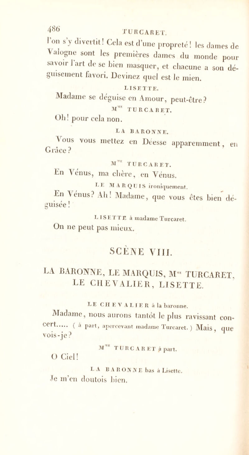 I on s y divertit ! Cela est d’une propreté ! les dames de Vaiogne sont les premières daines du monde pour savoir 1 art de se bien masquer, et chacune a son dé¬ guisement favori. Devinez quel est le mien. LISETTE. Madame se déguise en Amour, peut-être? TU RCA R ET. Oh! pour cela non. la baronne. S ous vous mettez en Dresse apparemment, en Grâce ? M ’ TURC A R E T. Gn A enus, ma chere, en Vénus. I- E MARQUIS ironiquement. En Venus? Ah! Madame, que vous êtes bien dé¬ guisée ! LISETTE à madame T urcaret. On ne peut pas mieux. SCÈNE VIII. LA BARONNE, LE MARQUIS, M',£ TURCARET. LE CHEVALIER, LISETTE. LE CHEVALIER n la baronne. Madame, nous aurons tantôt le plus ravissant con- Cer^. ( ® Fa,l&gt; apercevant madame Turcaret. ) Mais, que vois - je ? MK TURCARET à part. O Ciel! LA BARONNE bas à Lisette, le m’en doutois bien.