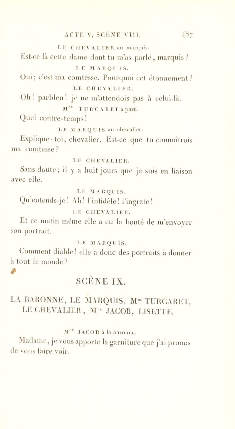 LE CIIL Y A I, IE R au marquis. Est-ce là ccttc dame dont tu m’as parle, marquis ’ LL MARQUIS. Oui ; c est ma comtesse. Pourquoi cet étonnement ? LE CHEVALIER. Oh! parbleu! je ne m'attendois pas à celui-là. MK TUR CARET à part. Quel contre-temps! LE MARQUIS au chevalier. Explique-toi, chevalier. Est-ce que tu connoîtrois ma comtesse ? LE CHEVALIER. Sans doute; il y a huit jours que je suis en liaison avec elle. I. E M A R q u i s. Qu entends-je ! Ali! l’infidèle! l'ingrate! I. E CHEVALIER. El ce matin meme elle a eu la honte de m’envoyer son portrait. LE MARQUIS. Comment diahle! elle a donc des portraits à donner à tout le monde? * SCÈNE IX. L V BARONNE, LE MARQUIS, MME TURCARET, LE CHEVALIER, M'E J ACOB, LISETTE. M JAC.OR à la baronne. Madame, je vous apporte la garniture que j'ai promis de vous faire voir.