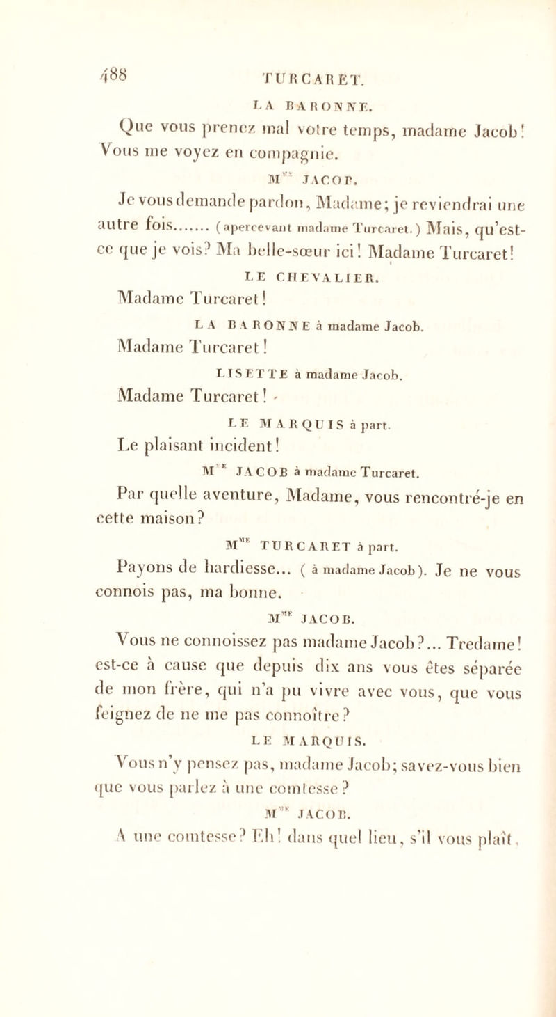 LA BARONNE. Que vous prenez mal votre temps, madame Jacob! Vous me voyez en compagnie. M”' JACOB. Je vous demande pardon, Madame; ]e reviendrai une autre fois. (apercevant madame Turcaret.) Mais, qu’est- ce que je vois0 Ma belle-sœur ici! Madame Turcaret! LE CHEVALIER. Madame Turcaret! LA BARONNE à madame Jacob. Madame Turcaret ! LISETTE à madame Jacob. Madame Turcaret! - LE MARQUIS à part. Le plaisant incident ! M E JACOB à madame Turcaret. Par quelle aventure, Madame, vous rencontré-je en cette maison? Mmf TURCARET à part. Payons de hardiesse... ( à madame Jacob). Je ne vous connois pas, ma bonne. M JACOB. Vous ne connoissez pas madame Jacob?... Tredame! est-ce à cause que depuis dix ans vous êtes séparée de mon frère, qui n’a pu vivre avec vous, que vous feignez de ne me pas connoître? LE MARQUIS. Vousn y pensez pas, madame Jacob; savez-vous bien i[uc vous parlez à une comtesse ? M’k JACOB. \ une comtesse? Eli! dans quel lieu, s'il vous plaît