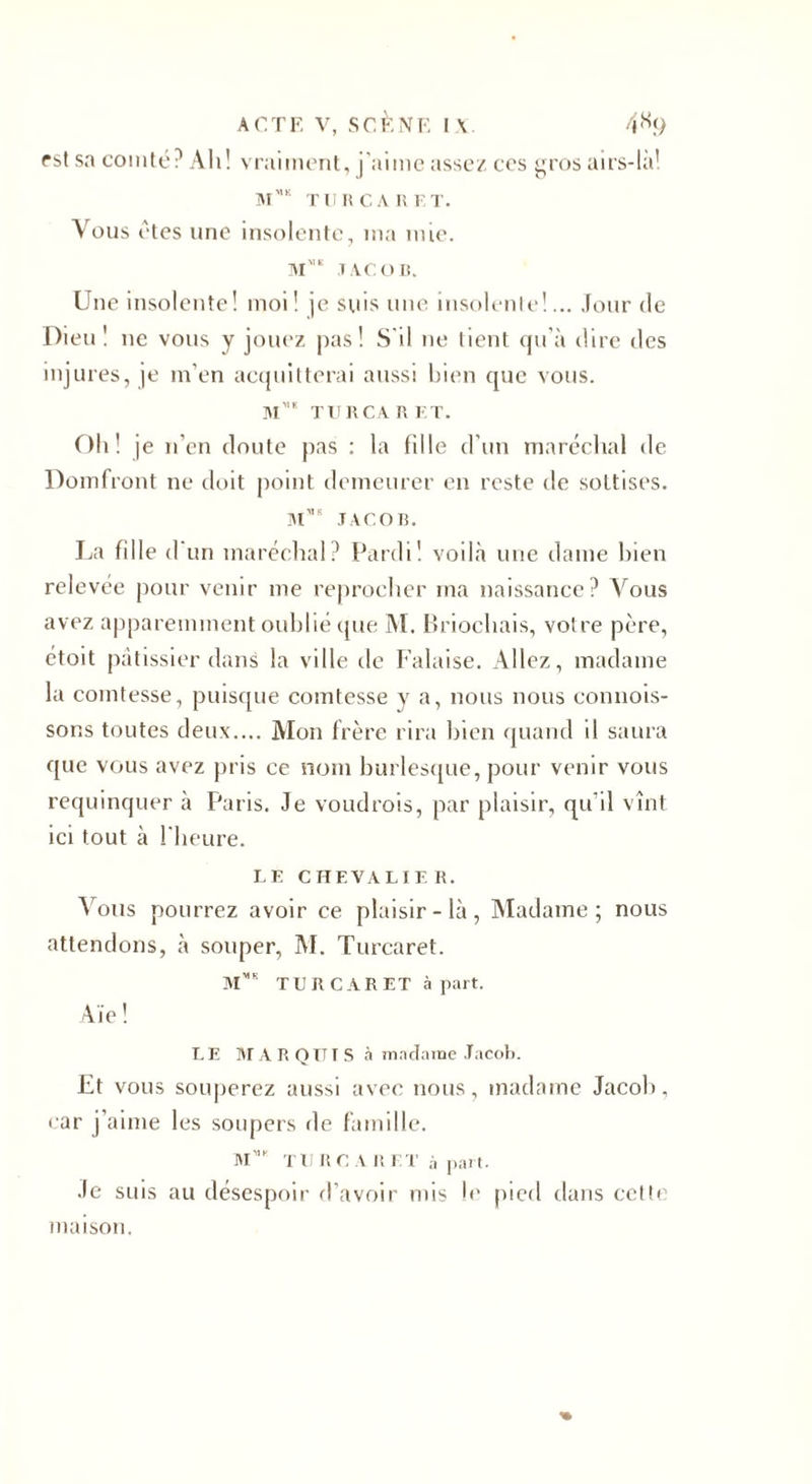 est sa comté? Ah! vraiment, j'aime assez ces gros airs-là! m',k turcaret. Vous êtes une insolente, ma mie. M’1 1 AC O R. Une insolente! moi! je suis une insolente!... Jour de Dieu! ne vous y jouez pas! S'il ne tient qu’à dire des injures, je m’en acquitterai aussi bien que vous. m”1 turcaret. Oh! je n'en doute pas : la fille d’un maréchal de Domfront ne doit point demeurer en reste de sottises. Mvs JACOB. La fille d un maréchal? Pardi! voilà une dame bien relevée pour venir me reprocher ma naissance? Vous avez apparemment oublié que M. Briochais, votre père, étoit pâtissier dans la ville de Falaise. Allez, madame la comtesse, puisque comtesse y a, nous nous connois- sor.s toutes deux.... Mon frère rira bien quand d saura que vous avez pris ce nom burlesque, pour venir vous requinquer à Paris. Je voudrais, par plaisir, qu’il vînt ici tout à l'heure. LE CHEVALIER. Vous pourrez avoir ce plaisir-là, Madame; nous attendons, à souper, M. Turcaret. M™ TURCARET à part. Aie ! LE MARQUIS à madame Jacob. Et vous souperez aussi avec nous, madame Jacob, car j’aime les soupers de famille. RI TU RC A R ET à part. Je suis au désespoir d’avoir mis le pied dans cette maison.