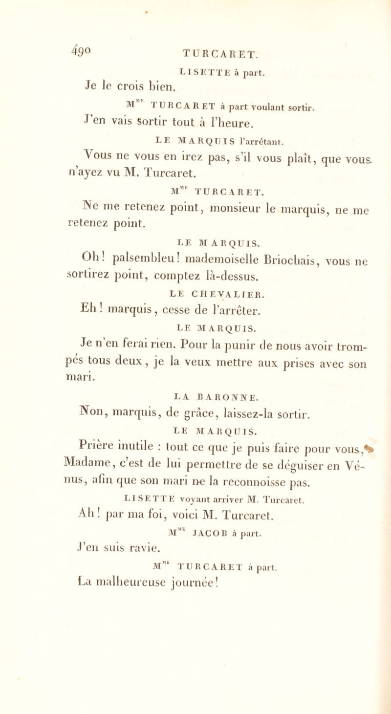 TURC A R ET. LISETTE à part. 4g° Je le crois bien. M TURCARET à part voulant sortir. J’en vais sortir tout à l’heure. LE MARQUIS l’arrêtant. A ous ne vous en irez pas, s’il vous plaît, que vous, n’ayez vu M. Turcaret. M™ TURCARET. INe me retenez point, monsieur le marquis, ne me retenez point. LE MARQUIS. Oh! palsembleu! mademoiselle Briochais, vous ne sortirez point, comptez là-dessus. LE CHEVALIER. Eli ! marquis, cesse de l’arrêter. LE MARQUIS. Je n en ferai rien. Pour la punir de nous avoir trom¬ pes tous deux, je la veux mettre aux prises avec son mari. LA BARONNE. Non, marquis, de grâce, laissez-la sortir. LE MARQUIS. I riere inutile : tout ce que je puis faire pour vous,H Madame, c est de lui permettre de se déguiser en Vé¬ nus, afin que son mari ne la reconnoisse pas. LISETTE voyant arriver M. Turcaret. Ali ! par ma foi, voici M. Turcaret. Mmk JACOB à part. J’en suis ravie. Mmb TURCARET à part. La malheureuse journée!