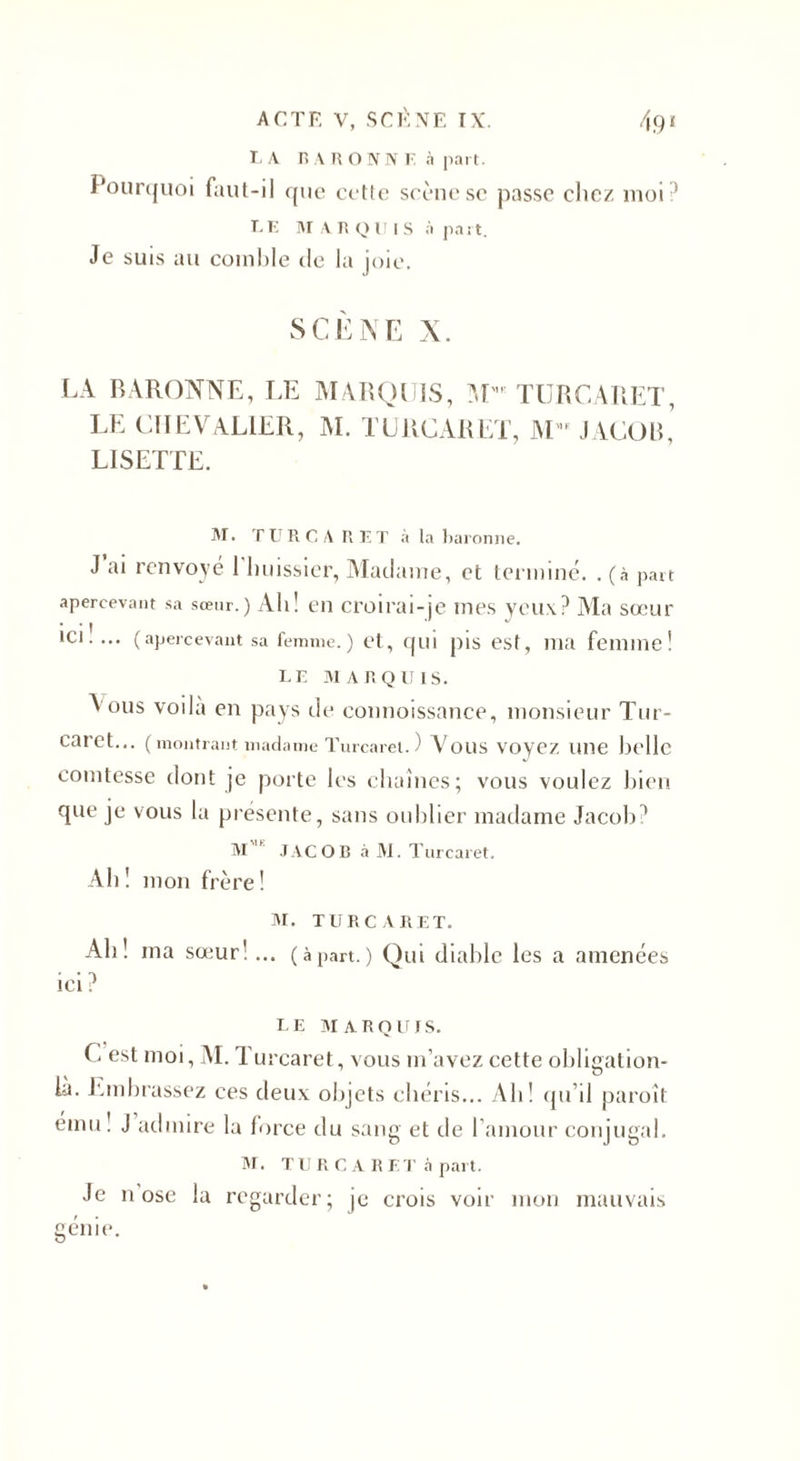 LA BARONNE à part. Pourquoi faut-il que cette scène sc passe chez moi * LE MARQUIS à part. Je suis au comble de la joie. SCÈNE X. LA BARONNE, LE MARQUIS, M'u TURCARET, LE CHEVALIER, M. TURCARET, M JACOB,’ LISETTE. M. TURCARET à la baronne. J ai renvoyé 1 huissier, Madame, et terminé. . (à part apercevant sa sœur.) Ali! en croirai-je mes yeux? Ma sœur ici!... (apercevant sa femme.) et, qui pis est, ma femme! LE MARQUIS. Aous voila en pays de connoissance, monsieur Tur- caret... (montrant madame Turcarel. ) Vous Voyez line belle comtesse dont je porte les chaînes; vous voulez bien que je vous la présente, sans oublier madame Jacob? M * JACOB à M. Tarcaret. Ab! mon frère! M. TURCARET. Ah! ma sœur!... (àpart.) Qui diable les a amenées ici ? LE MARQUIS. G est moi, M. T urcaret, vous m’avez cette obligation- là. Embrassez ces deux objets chéris... Ah! qu’il paroi! emu! J admire la force du sang et de l'amour conjugal. M. TU R C A R EJ' à part. Je n ose la regarder; je crois voir mon mauvais génie.