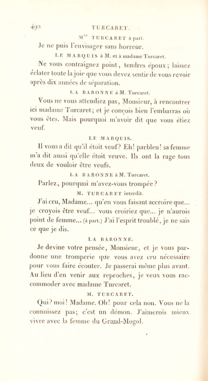 Al. ’F T U R C A R E T à part. Je ne puis 1 envisager sans horreur. E E MARQUIS à M. et à madame Turcaret. Ne vous contraignez point, tendres époux ; laissez éclater toute la joie que vous devez sentir de vous revoir après dix années de séparation. L A BARONNE à M. Turcaret. Vous 11e vous attendiez pas, Monsieur, à rencontrer ici madame 1 urcaret; et je conçois bien l’embarras oîi vous êtes. Mais pourquoi m avoir dit que vous étiez veuf. LE MARQUIS. Il vous a dit qu’il étoit veuf? Eh! parbleu! sa femme in a dit aussi qu elle étoit veuve. Us ont la rage tous deux de vouloir être veufs. LA BARONNE àM. Turcaret. Parlez, pourquoi m’avez-vous trompée? M. TUR CAR ET interdit. J’ai cru, Madame... qu’en vous faisant accroire que... je croyois être veuf... vous croiriez que... je n’aurois point de femme... (à part.) J’ai l'esprit troublé, je ne sais ce que je dis. LA R A RO N NE. Je devine votre pensée, Monsieur, et je vous par¬ donne une tromperie que vous avez cru nécessaire pour vous faire écouter. Je passerai même plus avant. Au lieu d’en venir aux reproches, je veux vous rac¬ commoder avec madame Turcaret. M. TURCARET. Qui? moi! Madame. Oh! pour cela non. Vous ne la connoissez pas; c’est un démon. J’aimerois mieux vivre avec la femme du Grund-Mogol.