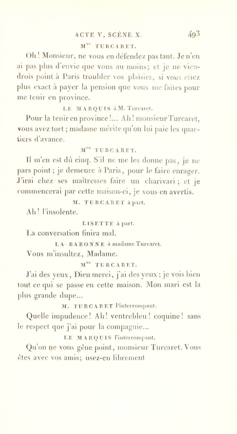 M' TU RC V R ET. Oh ! Monsieur, ne vous en défendez pas tant. Je n’en ai pas plus d envie que vous au moins; et je ne vien- drois point à Paris troubler vos plaisirs, si vous riiez plus exact à payer la pension que vous me faites pour me tenir en province. LE M A R QU IS à M. Turcaret. Pour la tenir en province!... Ah! monsieurTurcaret, vous avez tort ; madame mérite qu'on lui paie les quar¬ tiers d’avance. m',e turcaret. Il m’en est dû cinq. S il ne me les donne pas, je ne pars point; je demeure à Paris, pour le faire enrager. J’irai chez scs maîtresses faire un charivari ; et je commencerai par cette maison-ci, je vous en avertis. M. TURCARET à part. Ah! l’insolente. LISETTE à part. La conversation finira mal. LA BARONNE à madame Turcaret. Vous m’insultez, Madame. M** TURCARET. J’ai des veux, Dieu merci, j ai des yeux: je vois bien tout ce qui se passe en cette maison. Mon mari est la plus grande dupe... M. TURCARET l’interrompant. Quelle impudence! Ah! ventrebleu! coquine! sans le respect que j’ai pour la compagnie... LE MARQUIS l’interrompant. Qu’on ne vous gêne point, monsieur Turcaret. Vous êtes avec vos amis; usez-en librement