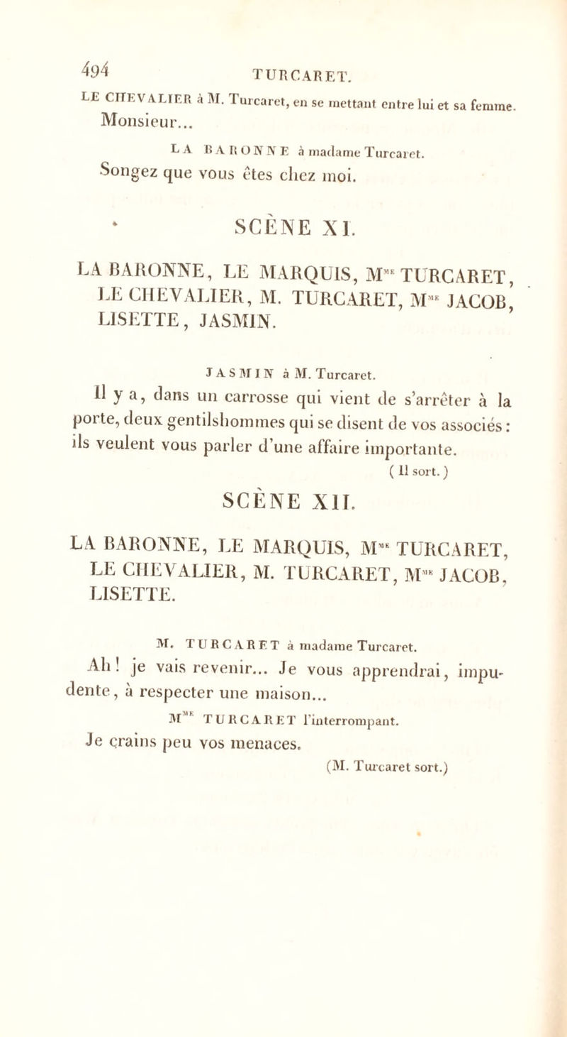 4^4 turcaret. LE CHEVALIER à M. Turcarct, en se mettant entre lui et sa femme. Monsieur... LA BARONNE à madame Turcaret. Songez que vous êtes chez moi. SCÈNE XI. LA BARONNE, LE MARQUIS, MME TURCARET, LE CHEVALIER, M. TURCARET, M“ JACOB* LISETTE, JASMIN. JASMIN à M. Turcaret. U y a, dans un carrosse qui vient de s’arrêter à la pot te, deux gentilshommes qui se disent de vos associés : ils veulent vous parler d une affaire importante. ( 11 sort. ) SCÈNE XII. LA BARONNE, LE MARQUIS, MME TURCARET, LE CHEVALIER, M. TURCARET, ME JACOB. LISETTE. M. TURCARET à madame Turcaret. Ah! je vais revenir... Je vous apprendrai, impu¬ dente, à respecter une maison... M * TURCARET l’interrompant. Je çrains peu vos menaces. (M. Turcaret sort.)