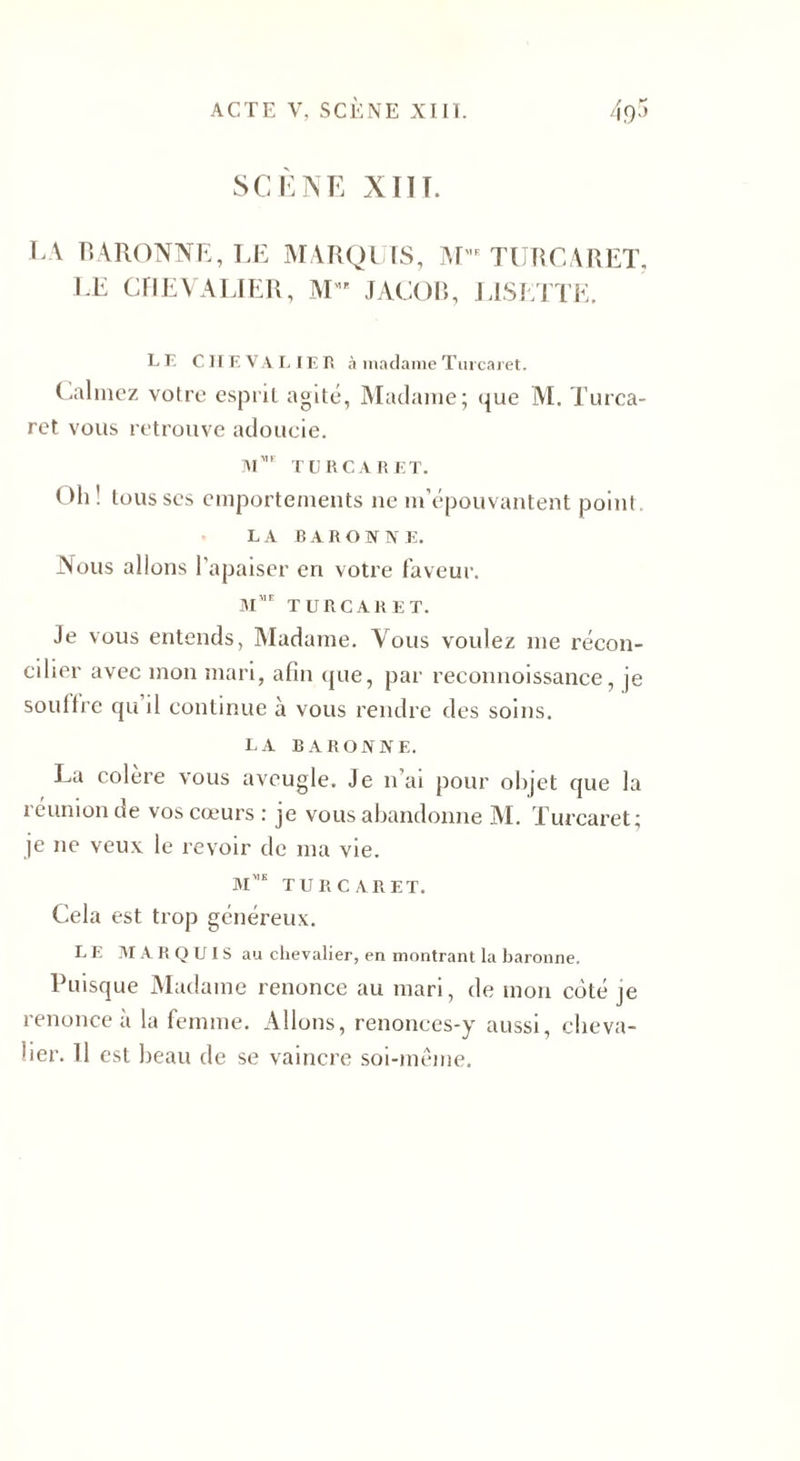 SCÈNE XIIT. LA BARONNE, LE MARQUIS, M',E TURCARET, LE CHEVALIER, M” JACOB, LISETTE. L F. CII F. VA LIEU à madame Turcaret. Calmez votre esprit agité, Madame; que M. Turca¬ ret vous retrouve adoucie. M TURCARET. Oh! tousses emportements ne m’épouvantent point. LA BARONNE. Nous allons l’apaiser en votre faveur. mme turcaret. Je vous entends, Madame. Vous voulez me récon¬ cilier avec mon mari, afin que, par reconnoissance, je souffre qu il continue à vous rendre des soins. la baronne. La colere vous aveugle. Je n ai pour objet que la 1 eunion de vos cœurs : je vous abandonne AI. Turcaret; je ne veux le revoir de ma vie. m',s turcaret. Cela est trop généreux. LE MARQUIS au chevalier, en montrant la baronne. Puisque Madame renonce au mari, de mon coté je renonce à la femme. Allons, renonces-y aussi, cheva¬ lier. 11 est beau de se vaincre soi-même.