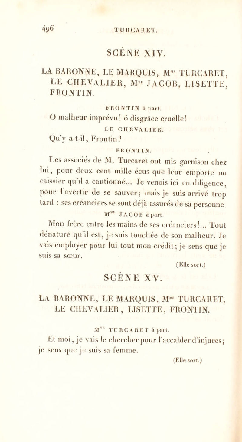 SCÈNE XIV. LA BARONNE, LE MARQUIS, MMt TURCARET, LE CHEVALIER, M'K JACOB, LISETTE, FRONTIN. FRONT IN à part. O malheur imprévu! 6 disgrâce cruelle! LE CHEVALIER. Qu y a-t-il, Frontin? FRONTIN. Les associes de M. Turearet ont mis garnison chez lui, pour deux cent mille écus que leur emporte un caissier qu il a cautionné... Je venois ici en diligence pour l’avertir de se sauver; mais je suis arrivé trop tard : ses créanciers se sont déjà assurés de sa personne M”e JACOB à part. Mon frère entre les mains de ses créanciers!... Tout dénaturé qu il est, je suis touchée de son malheur. Je vais employer pour lui tout mon crédit; je sens que je suis sa sœur. (Elle sort.) SCÈNE XV. LA BARONNE, LE MARQUIS, ME TURCARET, LE CHEVALIER , LISETTE, FRONTIN. IVTR T 11 IIC A R E T à part. Et moi, je vais le chercher pour l’accabler d injures; je sens que je suis sa femme. (Elle sort.)